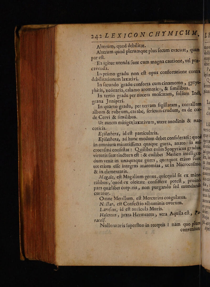                 nmA——— uon — Ü— nn! : re : L    ER —m 244 LEX ICON CHYMICMHM, LL LLL Lá Alterum; quod debilitat. bafi A Alterum quod plerumque plus fecum evacuat, quam par ef. : Ea igitur utenda funt cum magna cautione, vel prze cavenda.  In primo-gradu non eft opus confortatione contfá debilitationem laxativi. * In fecundo gradu conforta cum cinamomo , gytyee phitis, zedoaria, calamo aromatico, &amp; fimilibus. In tertio gradu per nucem mofícatam, folium Indi, orana Juniperi. de Cervi &amp; (imilibus. coticís. Epilaibera, ad hunc modum debet confiderari : qu inomnium minutiffima quaque gutta, anato:; 13 Bil virtutis (uz tinctura eft ;:-&amp; cuilibet Medico inteligem dum venit in umaquaque gutta , quotquot etíam funt tot etiam eífe integras anatomías ; ut in MicrocofmQ &amp; in clementatis. . ralibus; 'quod ex oleitate. confiftere poteft proindi curatur, .«- Omne Metallum, eft Mercurius coagulatus. Nar, elt Confe&amp;io albuminis ovorum. Laru(cus, id eft auricula Muris. racelf.                               tty debet | Ax, in   