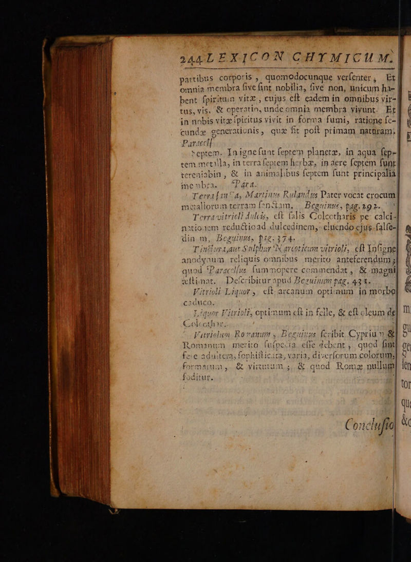                    MALEXICON CHTMICUM.    partibus. caloris : quomodocunque verfenter ; f hent ff ad rie &amp; operatio, unde omnia membra viyünt. Tu itüun Et| cundz generatio nis , qua fh it poit Par. primam natnram. uclf- ept tem. tem metilla, in terra feptem herbze, in dere feptem funt | tereniabin , &amp; in Nico ied feptem funt principalia     |            ZHHUP cw — muT  pur Ó1nC€ eto *P ari &amp;. TerralanCa, Martius Rulaudzus Patet vocat crocum] metallorum terram fonzdam, || Begninue, Qag. 29 2..— Terravitricli dulcis, eft (alis CX ;cetharis pe calci-| 1m redu&amp;ioad « Beoguius, 018.374. taut Srl bbor'N arcoticum vitrioli, reliquis omnibus quod *Paracel[zs. (umm mitimat. Defcribiiur spud 7 Vitrigli- Liquor. eft; acc caduco. 'auor 'itrioli, optimum cft in cth Pu At A au n? din m, T'inciur anoóyaum cft Infigne] merito antefcrendum ; P euni f/f p4g. 43 1l. um optimum in morbo| felle, &amp; eft cl icum dc Co A Vatriolum R0 FUTT y &amp; Tot nanumn merito fui ra 1 - At PIRA Fee fophtítici 3 J A i ii Bez effe dcbent , quod fint] diverfcrum colorum; JC adutera ) 2113; 0, ex. o be TT &amp; yirtutum, s ^ ri R ^q   :j Uie. iC luf fo   