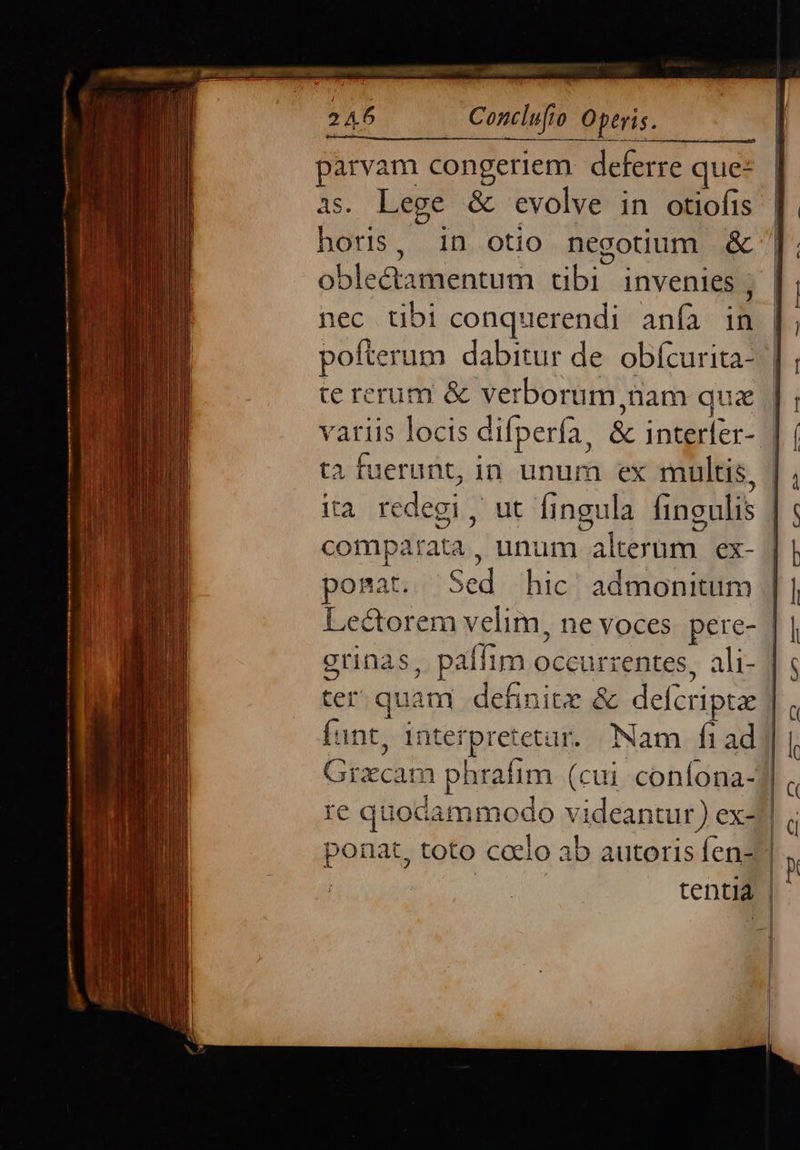   parvam congeriem: deferre que- as. Lege &amp; &amp; evolve in otiofis horis, in otio negotium &amp; oblectamentum ubi: invenies , nec tibi conquerendi. anfà in pofterum dabitur de. obfcurita- te rerum &amp; verborum,üam qua variis locis difpería, &amp; EET ta fuerunt, in unum ex multis, comparata , unum ARMES ex- ponat. Scd hic admonitum   funt, intei rpretetar. Nam fi ad                   
