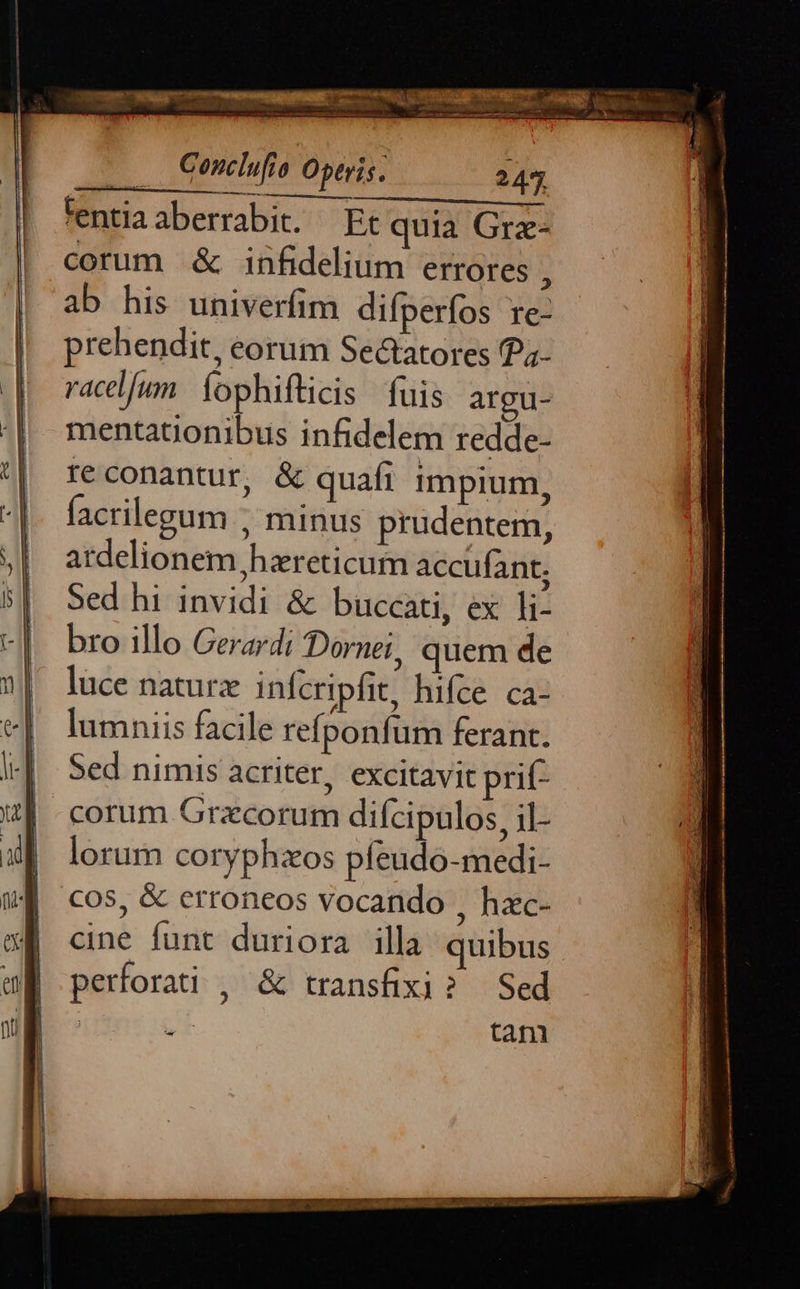 tentia aberrabit. | Et quia Grz- corum & infidelium errores : ab his univerfim difperfos re- prehendit, eorum Se&atores P4- racd[un íophifticis fuis argu- mentatonibus infidelem redde- re conantur, & quafi impium, facrilegum ; minus prudentem, ardelionem hzreticum accufant. Sed hi invidi & buccati, ex li- bro illo Gerardi Dornei, quem de luce naturz infcripfit, hifce ca- lumniis facile refponfum ferant. Sed nimis acriter, excitavit prit corum Grxcorum difcipulos, jl- lorum coryphzos pfeudo-medi- cos, & erroneos vocando , hac- cine funt duriora illa quibus perforati , & transfixi? Sed tani