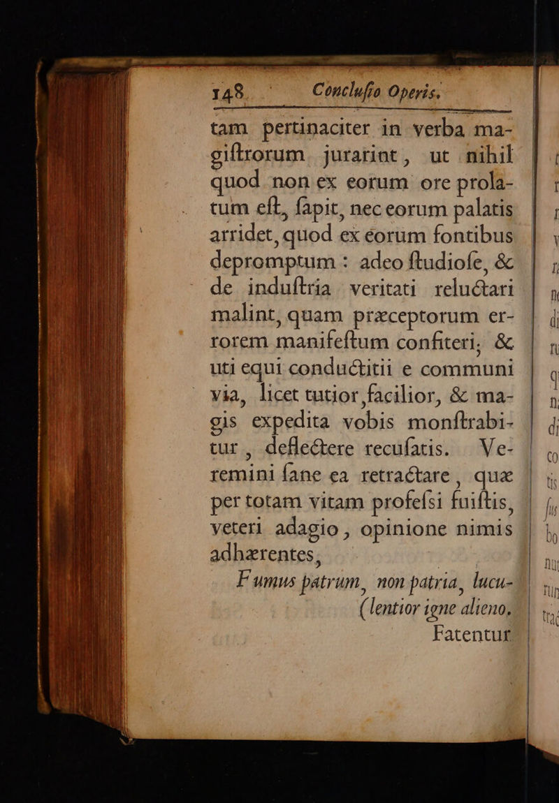 --Á—. Conclufio Operis.  tam pertinaciter in verba ma- giflrorum. jurarint, ut nihil quod non ex eorum ore prola- tum eL, fapit, nec eorum palais arridet, quod ex eorum fontibus depromptum : adeo ftudiofe, & de induílria veritati reluctari malint, quam przceptorum er- rorem manifeftum confiteri, & uti equi conductitii e communi via, licet tutior facilior, & ma- gis expedita vobis monftrabi- tur, deflectere recufatis. — Ve- remini fane ea retractare , qua per totam vitam profelsi faiftis, veteri adagio , opinione nimis adhzrentes, ( lentior igne alieno. Fatentuf£