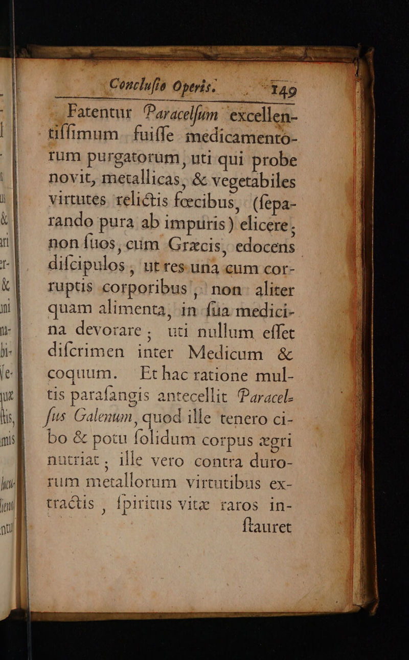 Conclufia Optris. — 34g Fatentur Paracelfum 'excellen- tüffimum. fuiffe. inedicamento- rum purgatorum, uti qui probe novit, metallicas, & vegetabiles virtutes. relictis foecibus, (fepa- rando pura ab impuris) elicere; non Ítios, ciim Grzcis, edocens difcipulos, ntres.una cum cor- ruptis corporibus ,. non aliter quam alimenta, in fua. medici- na devorare ; uti nullum effet difcrimen inter Medicum & coquum. Ethacratione mul- tis parafangis antecellit Paracel: fus. Calenun, quod ille tenero ci-  bo & potu folidum corpus zegri nutriat. ille vero contra duro- rum metallorum virtutibus ex- tractis , Ípiritus vitz raros in- | ftauret