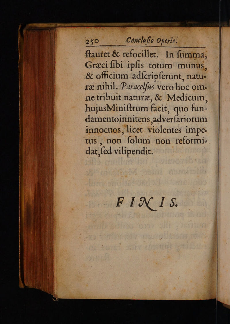 lam v s, Lubin MET Uu E  flaufet & refocillet. In füngma, Gracifibi ipfis totum: munus, & officium adícripferunt, natu rz nihil. Paracelfus vero hoc om. ne tribuit naturz, & Medicum, hujusMiniftrum facit, quo fun- damentoinnitens adveríariorum innocuos, licet violentes impe- tus, non folum non reformi- dat fed vilipendit. . Centlufio Operis.         ^i EI ; |     FIXIS