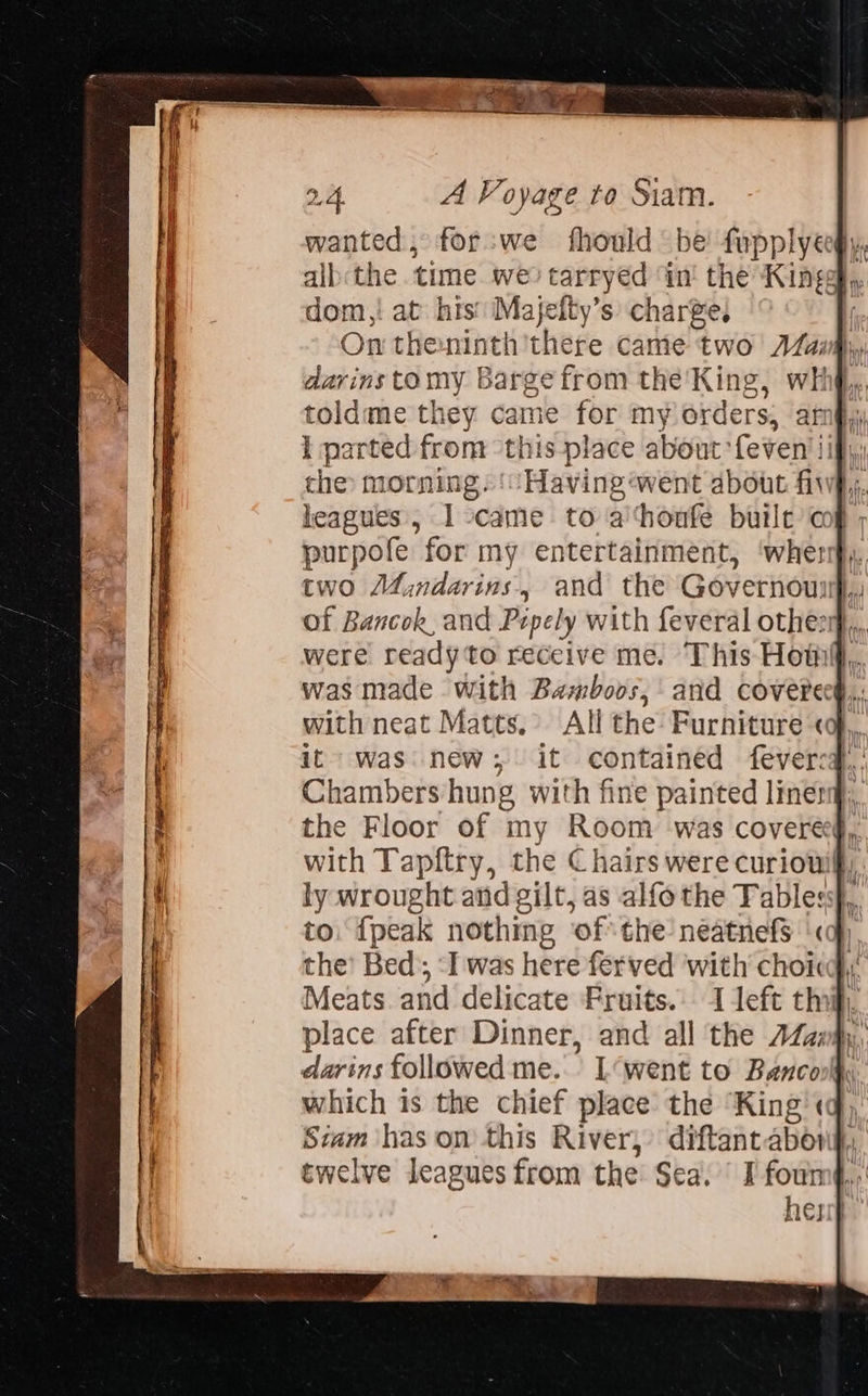   dom,! at his Majefty’s: charge. On theninth'there came two AZaifiy darins tomy Barge from the'King, whhg,., toldme they came for my orders, am§,y I parted from ‘this place about feven' iif, che morning. ‘Having ‘went about fiwp,, leagues, I -came to a‘houfe buile cog ; purpofe for my entertainment, ‘when two Mindarins, and the Governouuh, of Bancok, and Pepely with feveral other, were ready to receive me. This Homi, was made with Bamboos,' and coverecg,, with neat Matts. All the Furniture «,, it was new; it contained feverca.,' Chambers hung with fine painted linet the Floor of my Room was coveree§,, with Tapftry, the Chairs were curiowif,. ly wrought and gilt, as alfothe Tables, to, {peak nothmg ‘ofthe neatnefs «ap the’ Bed); ‘I was here ferved ‘with choice Meats and delicate Fruits. I left thi), place after Dinner, and all the AZanmy, darins followed me... L‘went to Banconlhy which is the chief place the ‘King'«q)’ Siam has on this River, diftant abong, herr} 