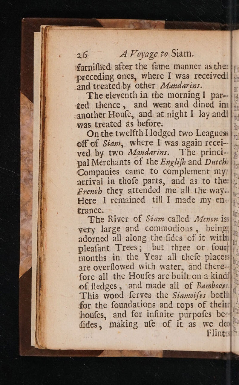                     ~ . . 2 ptyinatil B50 3 4 a ee oe sa ee _ A ‘ oa + : - e ‘ ce z = as ~ = = — — .   i | 26 A Voyage to Siam. furnified after the fame manner as the: |) preceding ones, where I was received! },. and treated by other AZandarins. |, The eleventh in the morning I par-- } ted thence, and went and dined im)};,, another Houfe, and. at night I lay andl}, was treated as before. F Onthe twelfth Tlodged two Leagues}, off of Siam, where I was again recei--}.,, ved by two Mandarins. The. princi--}y, pal Merchants of the Engli/h and Dutcbi};, Companies came to complement my/}, arrival in thofe parts, and as to thee}; French they attended me all the way..},, Here I remained till I made my en--}), trance. p The River of Siam called AZenon iss}, very large and commodious , beings}, adorned all along the-fides of it withi},’ pleafant Trees; but three or four; |) months in the Year all thefe places}, are overflowed with water, and there--}.° fore all the Houfes are built on a kind!| of fledges, and made all of Bamboos:.) .' This wood ferves the Siamoifes botth for the foundations and tops of thelist}. honfes, and for infinite purpofes be} fides, making ufe of ic as we deo} Flints i            | yi | FSi  4 —— %, Bibie