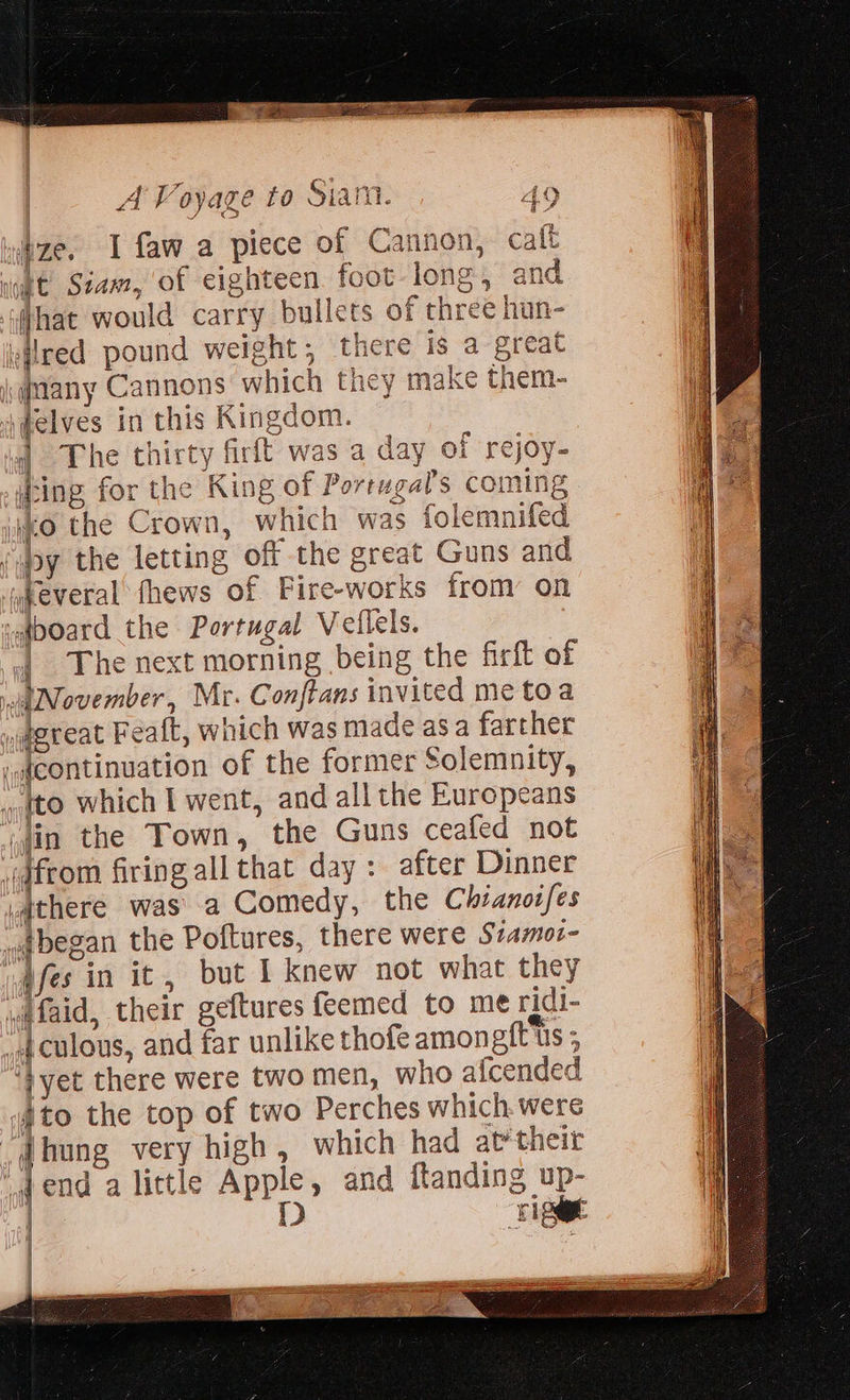 A Voyage to Siam. 49 ze. I faw_a piece of Cannon, caft What would carry bullets of three han- many Cannons which they make them- The thirty firft was a day of rejoy- iting for the King of Portugal's coming | ko the Crown, which was folemnifed { The next morning being the firft of | ito the top of two Perches which were jend alittle Apple, and {tanding up- | D ate - ri se J