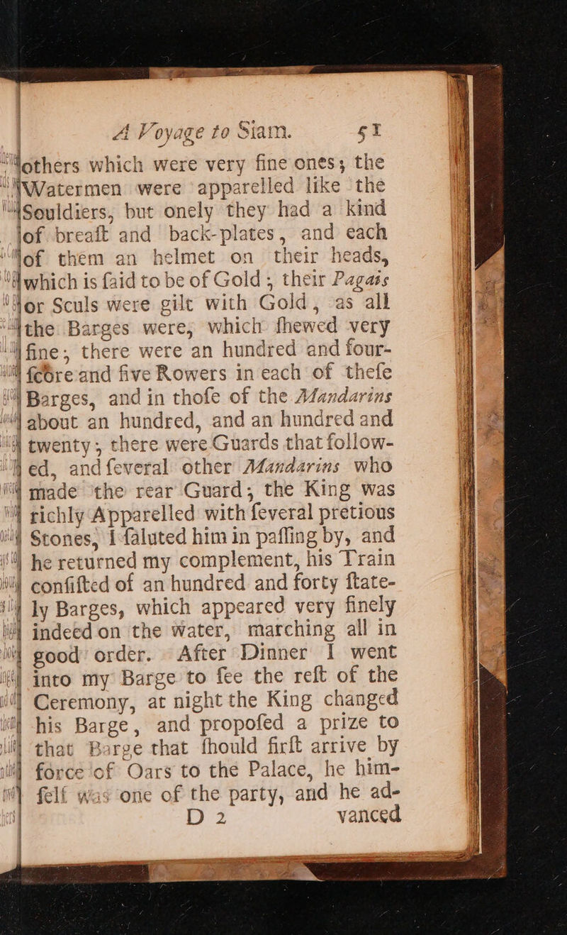  f wad A Vovooe te iam Li KV CVU Ke ZO Sid lid. fs wee ES 2 y ‘Mothers which were very fine ones; the “NWatermen were apparelled like ‘the llSouldiers, but onely they had a kind lof breaft and back-plates, and each ‘Wof them an helmet on their heads, ‘which is {aid to be of Gold , their Pag ‘Nor Sculs were gilt with Gold, a the Barges were, which fhewed very ll fine, there were an hundred and four- if Barges, and in thofe of the Mandarins | about an hundred, and an hundred and iW twenty, there were Guards that follow- ed, andfeveral other A¢andarins who i@ made ‘the rear Guard, the King was \ richly Apparelled with feveral pretious i Stones, 1faluted him in pafling by, and 9) he returned my complement, his Train Wi! confifted of an hundred and forty ftate- ill) ly Barges, which appeared very finely li} indeed on the water, marching all in 0 good’ order. After Dinner I went i] into my Barge to fee the reft of the i] Ceremony, at night the King changed ii) his Barge, and propofed a prize to li) that Barge that fhould firft arrive by ili] force of Oars to the Palace, he him- i felf was one of the party, and he ad- } oe: vanced                            
