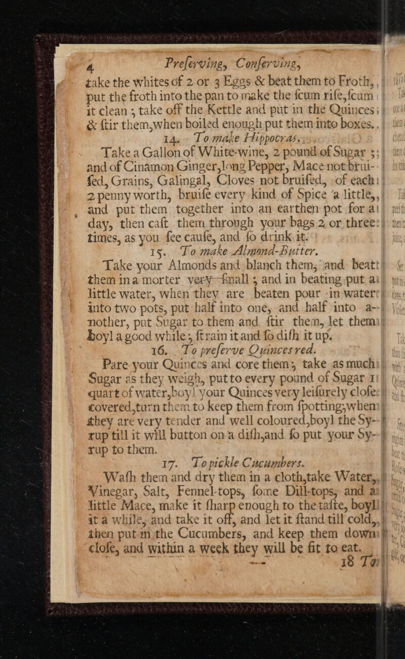 take the whites of 2 or 3 Egos &amp; beat them to Froth, put the froth into the pan to make the {cum rife,feun d it clean ; take off the Kettle and put in the Quinces: &amp; ftir them,when boiled enough put them into boxes. 14. To make Hippocras, Take a Gallon of White-wine, 2 pound of Sugar 35: and of Cinamon Ginger,long Pepper, Mace not brui- fed, Grains, Galingal, Cloves not bruifed, of each 2penny worth, bruife every kind of Spice ‘a little,,’ and put them together into an earthen pot for a: day, then caft them through your bags 2 or three times, as you fee caufe, and fo drink it. 15. Lo make Almond-Butter. Take your Almonds and blanch them, and beatt| them ina morter very—fmall ; and in beating put ai little water, when they are beaten pour -in watert}) yy) into two pots, put half into one, and half into a- nother, put Sugar to them and. ftir them, let them boy] a good while; {train it and fo difh it up. 16. . To preferve Ouinces red. Pare your Quinees and core them; take asmuchi)) yy Sugar as they weigh, putto every pound of Sugar 1 quart of water, boy! your Quinces very leifurely clofe covered,turn them to keep them from {potting,when)| they are very tender and well coloured,boy] the Sy--f rup till it will button ona dufhjand fo put your Sy- rup to them. | 17. Lopickle Cucumbers. Wath them and dry them in a cloth,take Water,,) |... Vinegar, Salt, Fennel-tops, fome Dill-tops; and aa} little Mace, make it fharp enough to the tafte, boyll} 4t a while, and take it off, and let it ftand till cold,,} then putm the Cucumbers, and keep them dowm),, ‘clofe, and within a week they will be fit to ra an i - | 18 Tar)