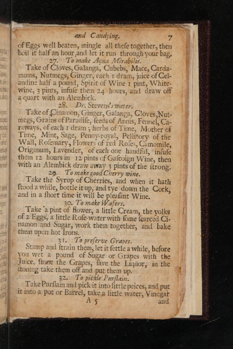 = v7 @ ————_ a ee ae and Candyi tg. i of Eggs well beaten, mingle all thefe together, thet boil it half an hour,and let it run ap yas bag. 27. To make Agua Mirabily. Take of Cloves, Galanga, Cabeb bs, Mace, Carda- mums, Nutmegs, Gin: ser, each 1 dram, juice ot Cet andit ne half a pound. Spirit of W a 1 pint, White- Wine, 3 pints, infule th em 24 hours, and draw off c &gt; Z 3 ' %4 she a quart with an Alembi &gt; ; D+ &gt; Pax tyra. ¢ a4 orevens s wii: ys Ie . Tok £ Hn mo er i a 4 Take of Cinamon, ogg coh G ra, Gloves, Nut- megs, Grains of Paradife, feeds of Gite Fennel, Ca- b | ae a ways, of each 1 dram ; herbs of Tix ne, Mc ther &lt; of Time, Mint, Sage, Penny royal, | Pell tory of the Wal L, Role nadey F tlow ers oft red Rok C35 Ca momile, Origanum, Lavender » of each one ha nal, infufe them 12 hours in 12 pints of Gafcoign Wi ine, then With an Alembick draw away 3 pints of the ftrong. 29. Tomake good Cherry wine. Take the Syrup of Cherries, and when it hath ftood a while, bottle it up, and tye down the Cork, and in a fhort time it will be pleafant Wine, 30. To make Wafers. Take ‘a pint of flower, a little Cream, the yolks of 2 Eggs) a little Rofe-water with fome fearced C Cis amon’and Sugar, work them together, and bake em upon hot Irons. 3112 Te bial Grapes. Stamp and {train them, let it fettle a while, before you wet a pound of Sugar or Grapes with the Juice, fta one the Grapes, fave the Liquor; in the {toning take them off a1 id put them up. . 32... To pickle Pm lain. TakePurflain and pi ick: it into little peices, and put it into a pot or Barrel, take a little wa iter, Vis inegar AS and 3 b : YT) nN tH