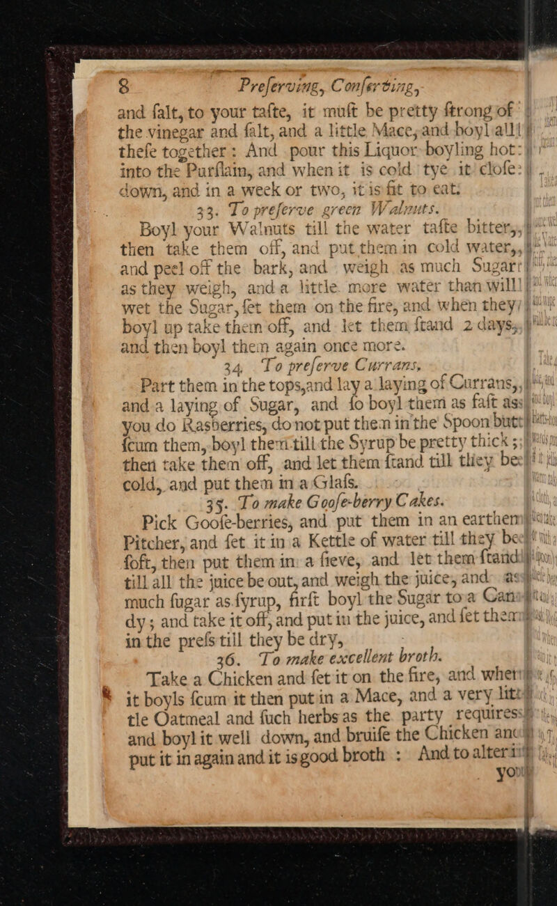 and falt, to your tafte, it muft be pretty {trong of the vinegar and falt, and a little Maceyand boy] all! thefe together: And pour this Liquor» boyling hot: down, and in a week or two, it is fit to eat: 33. To preferve green Walnuts. Boyl your Walnuts till the water tafte bitter, then take them off, and put themin cold water,, and peel off the bark, and weigh as much Sugar st ore) i th a i oh té p me oO &lt;j HHO o a: =e] oO and then boyl them again once more. age % ff 7 34, ‘lo preferve Currans, anda laying of Sugar, and fo boy] them as faft as: {cum them, boyl thei till the Syrup be pretty thick ; cold, and put then in a Glals. 35. To make Goofe-berry Cakes. Pick Goofe-berries, and put them in an earthen Pitcher, and fet it ina Kettle of water till they be foft, then put them in: a fieve, and let them f{tand till all the juice be out, and weigh the juice, and, @: much fugar asfyrup, firft boyl the Sugar tov Can: in the prefs till they be dry; 36. To make excellent broth. Take a Chicken and fet it on the fire, and whet 2 Samae ~~ age put it inagain and it isgood broth : And toalters