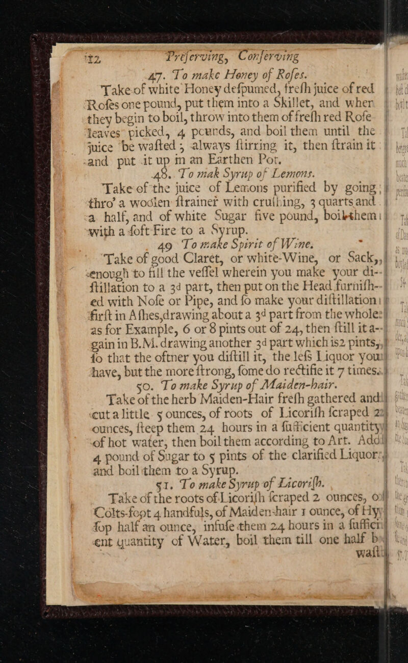 47. To make Honey of Rofes. Take.of white Honey defpumed, frefh juice of red Rofes one pound, put them into a Skillet, and wher they begin to boil, throw into them of frefh red Rofe leaves’ picked, 4 pcurds, and boil them until the juice ‘be wafted , always flirring it, then {train it cand put .it up man Earthen Por, y 48.. To mak Syrup of Lemons. thro’ a wodien ftrainer with cruthing, 3 quarts and with a foft Fire to a Syrup. 9g To make Spirit of Wene. enough to fill the veflel wherein you make your di- ftillation to a 3d part, then put on the Head farnifh- as for Example, 6 or 8 pints out of 24, then {till ita- gain in B.M. drawing another 34 part which is2 pints, have, but the more ftrong, fome do rectifie it 7 times. 50. To make Syrup of Maiden-hair. _— cut alittle s ounces, of roots of Licorifh {craped 2 ounces, fteep them 24 hours in a fudicient quantity of hot water, then boil them according to Art. Add and boilithem to a Syrup. s1. To make Syrup of Licorz(h. foo half an ounce. infufe:them 24 hours in a fafiel | watt