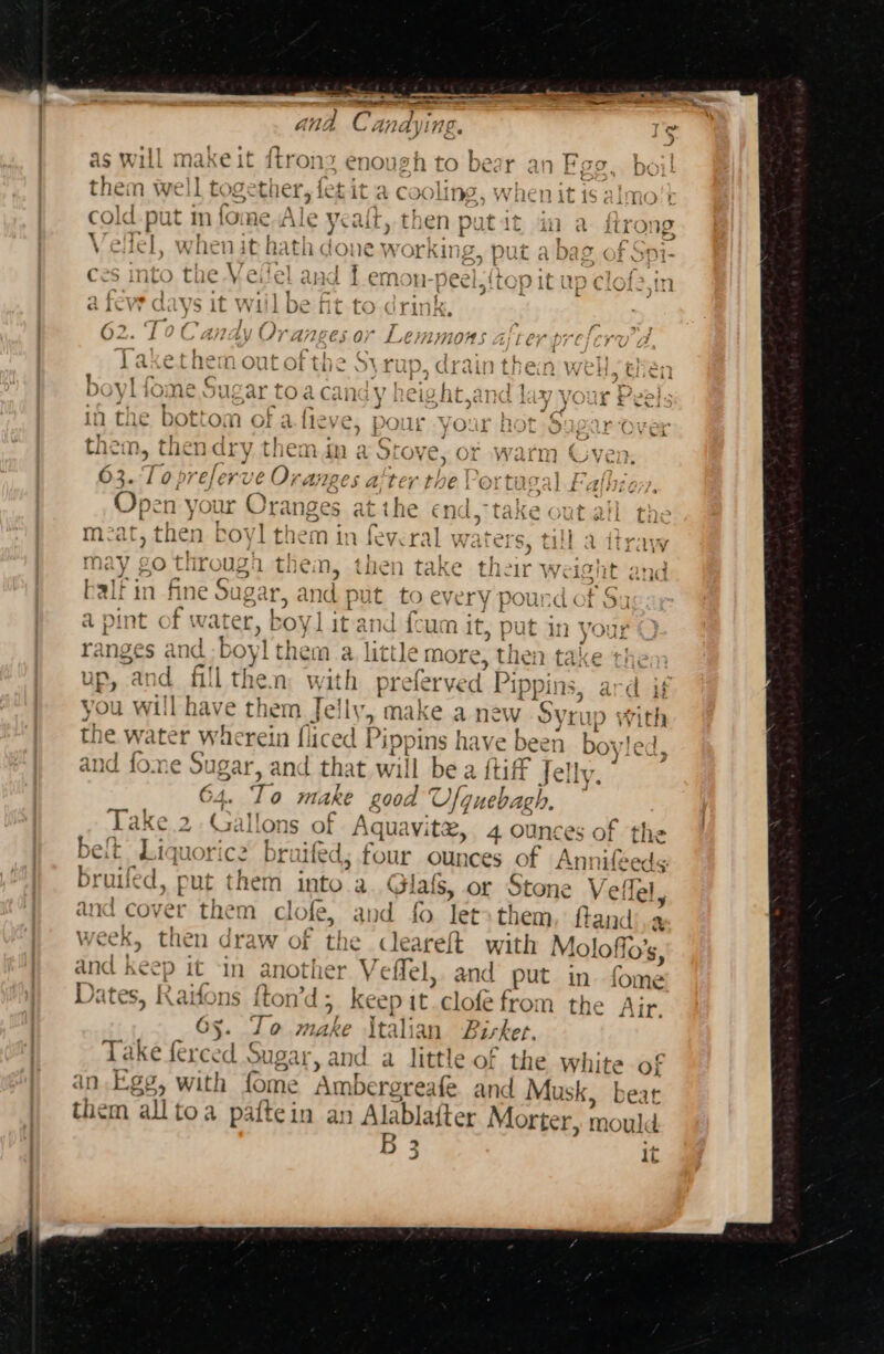 = a —— meee OI AL a C indyi TH ge i ad as will ma! Ke | it itrons enoush tO bea Do} hem well tog ether, | fet it a cooling, when it is almo't U col Id ae in fome. Ale - yea it, t nen putit i a trong Velle &amp; when it hath cone wor King, put a bag ( f Soi- ces into the Veilel and fem n-peel, {top it up clofs,in a fe ed ys it WI! | be it to dri ki, 62. T0 Candy Oranges or Lemmons alter prefers Laxethem out of the Syrup, drain then well then boyl fome Sugar toa canay height,and lay your Peel: in the eo n of a.fieve, pour Your HOLS pur Ovex them &gt; thendry them im a Stove, of warm Gven. 63. refe rve Ora, 7B s aiter the Portugal Falhior. Saar your Oranges at pth end, take out all th mat, then boy it hem in feveral waters, till a itray } 4 7 ies &lt;= ASS tei Fe , ‘ IT ny £O Thr ous an them, then take their Weilfnt and balf in fine Sug gar, and pt it to every pound ot § fi ul a pi at of water, boy] it and foum it » Put in y ranges a and. boyl them a little more, tI hen take the up, and fill then with prelerved Pip Pp dj you will have them Jelly, make a ne Ww Syn 1p ) witl the meet wherein fliced f ippins have been boy! 1, and fome Sugar, and that will be a {tiff Jelly. 64. To aE oRe good Ufguebagh. ~ Take.2. Gallons of Aquavite, 4 ounces of the belt Liquorice bruifed, four ounce s of Annifeeds bruifed, put them aa a. Glals, or Stone Veflel, d cover them clole, and fo let» them, ftandi.a week, then draw of the Ceareft with Mo loflo’s, and keep i 1t in another. Y effel, and put in fome Dates, Kaifons fton’d; keep it. clofe from the Air. Gy. To. nahe italian Bisket. Take ferced sugar, and a little of the white of in Ege, with fome Ambergreafe and Mu isk, beat them alltoa paftein an Alablafter Morter, mould B 3 3 IT Pa ‘ CY Si}