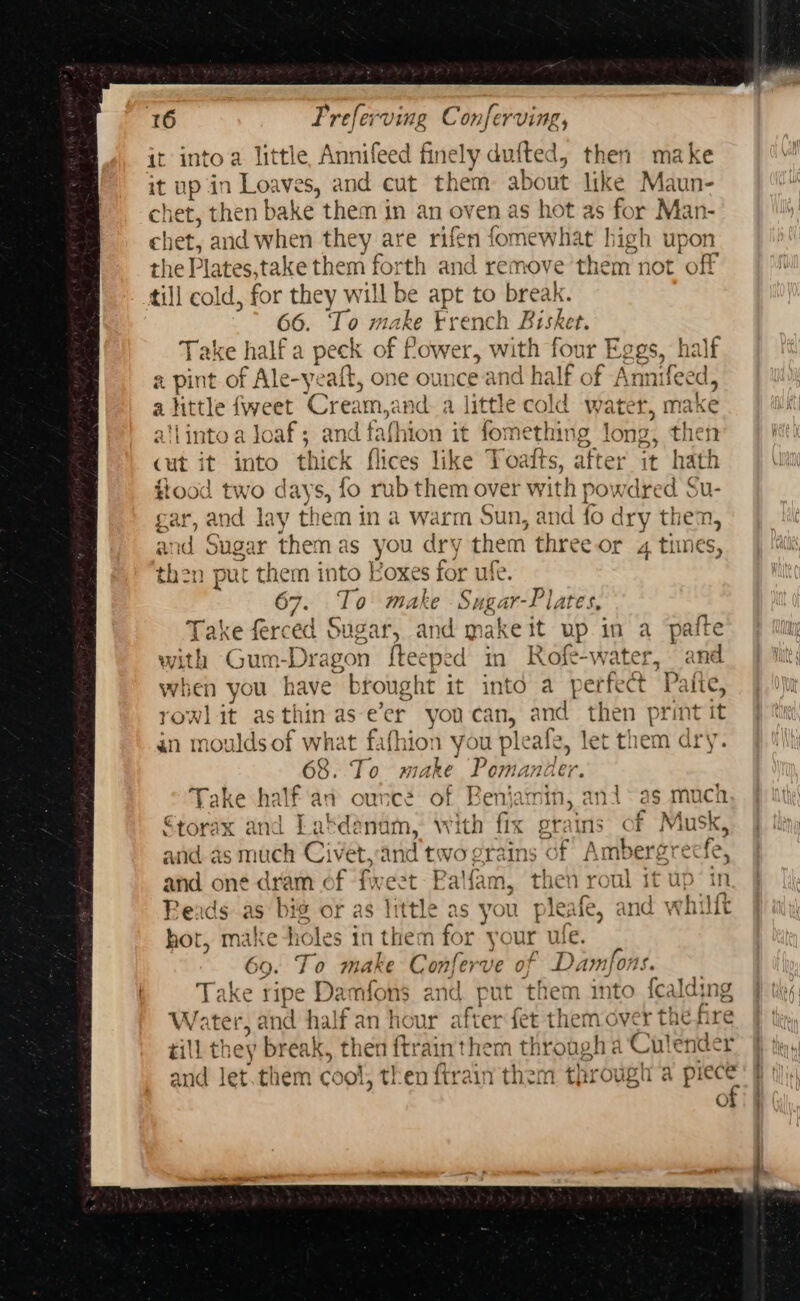 it into a little, Annifeed finely dufted, then make it up in Loaves, and cut them about like Maun- chet, then bake them in an oven as hot as for Man- chet, and when they are rifen fomewhat high upon the Plates.take them forth and remove’them not off till cold, for they will be apt to break. 66. To make trench Bisket. Take half a peck of flower, with four Eggs, half a pint of Ale-yeaft, one ounce and half of Annifeed, alittle fweet Cream,and a little cold water, make a'linto a jJoaf; and fafhion it fomething long, then cut it into thick flices like Toatts, after it hath flood two days, fo rub them over with powdred Su- gar, and lay them in a warm Sun, and fo dry then, and Sugar themas you dry them three or 4 times, then put them into Koxes for uff. 67. To make Sugar-Plates, Take ferced Sugar, and make it up in a pafte with Gum-Dragon f{teeped in Rofe-water, and when you have brought it into a perfect Paite, rowlit asthin as-e’er you can, and then print it an moulds of what fafhion you pleafe, let them dry. 68. To make Pomander. Take half'an ounce of Benjamin, ani* as much €torax and Lakdénam, with fix grains of Musk, and as much Civet,and two grains of Ambergrecfe, and one dram of fweet Balfam, then roul it up in Reads as big or as little as you pleafe, and whilt hot, make tioles in them for your ule. 69. To make Conferve of Damfons. Take ripe Damfons and put them into fealding Water, and half an hour after fet them over the fire till they break, then {trainthem through a Culender and Jet.them cool, then ftrain them through a piece of