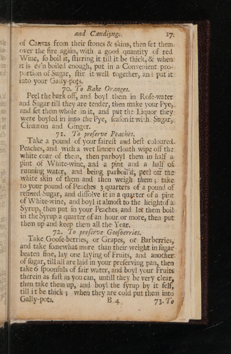 ee ame a and C andtyngs. Canvas from their ftones &amp; skins, then fet them ver the fire again, with a good quantity y of red ne, fo boil it, firrit 2 it till it be t] thick, &amp; when it Ken ev’n boiled enough, pu in a Convenient. pro- portion of Sugar, ftir it well toget hy ani put it ato your Gaily-pofs. O. $8 aa Oranges. i off, and boyl the om in Rofe-water gar till they a EH then make your Pye, and fet them-whole init, and put the Liquor they . fy I~ tv a3 io) as] O rere * wie + / ae Te {9 144 were boyled in inte the Pye, feafonit with. Sugar, od ger. oD 73. To preferve Peaches. Take a pound of your faireft and beft coloured, Pea iches, and witha wet linnen cloath wipe off the white coar of them, then parboyl them in half a pint of White-wine, anda pint and a half of running water 501 aie parboil’d a, peel otf the white skin of the m and the n weigh them; take to your pound of Peaches 3 quarters of a pound of re clined. sugar, and diflolve it in a quarter of a pint of Wh hite- wine, and boy] it almoft to the heightof a Syrup, then put in your Peaches, and let them boil in the Sy rup a quarter of an hour.or more, then put them up and keep them all the Year. 72s To pref ve Goofberries. Take Goole-berries, or r Grapes, or Barberries, and take fomewhat more than their weight in fag oar beaten fine, lay one laying of Fruits, and another: of fagar, tillall are laid in your pre fervin 1g pan, then take 6 {poonfuls of fair water, and boyl your Fruits therein as faft as youcan, uw till they be very clear, then take them up, and boy! the fyrup by it felf, till it be thick; when they are cold put them into Gally. pots, B4 73,10