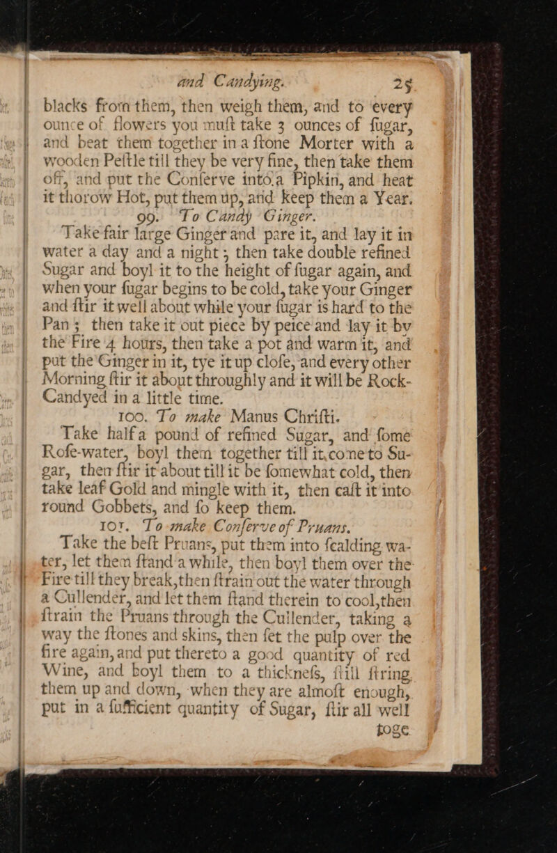 blacks froma them, then weigh them, and to ‘every ounce of flowers you muft take 3 ounces of fugar, and beat them together ina ftone Morter with a wooden Peitle till they be very fine, then take them off, and put the Conferve into.a Pipkin, and heat it thorow Hot, put them up, atid keep them a Year. 99. To Candy Ginger. Take fair large Ginger and pare it, and lay it in water a day and a night; then take double refined Sugar and boyl it to the height of fugar again, and when your fugar begins to be cold, take your Ginger and dtir it well about while your fugar is hard to the Pan; then take it out piece by peice and Jay it bv the Fire'4 hours, then take a pot and warm it, and put the Ginger in it, tye it up clofe, and every other Morning ftir it about throughly and it will be Rock- Candyed in a little time. 100. To make Manus Chrifti. Take halfa pound of refined Sugar, and‘ fome Rofe-water, boyl them together till it.coneto Su- gar, ther ftir it about till it be fomewhat cold, then take leaf Gold and mingle with it, then ealt it into round Gobbets, and fo keep them. 101. To make Conferve of Pruans. Take the beft Pruans, put them into fealding. wa- ter, let them {tand’a while, then boyl them over the Fire till they break,then ftrain out the water through a Cullender, and let them ftand therein to cool,then {train the Pruans through the Cuilender, taking a vay the {tones and skins, then fet the pulp over. the fire again, and put thereto a good quantity of red Wine, and boyl them to a thicknefs, fill ftring them up and down, when they are almoft enough, put in a fuficient quantity of Sugar, flir all well poge