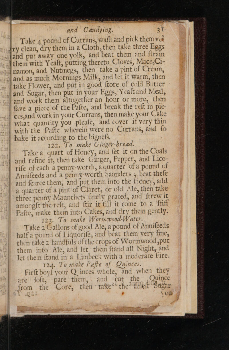 -- and Candying. 4 Take 4 pound of Currans, wafh and pick them vee Oo — take Flower, and put in good {tore of cold Butter 1 A ol and work them altogether an hour or more, then fave a piece of the Pafte, and break the reft in pie- ces,and work in your Currans, then make your Cake what quantity you pleale, and cover it very thit with the Pafte’ wherein were no Currans, and fo and refine it, then take Ginger, Pepper, and Lico rife of each a penny-worch, a quarter of a pound of and fearce them, and put them into the Honey, add a quarter of a pint of Claret, or old Ale, then take three penny Maunchets finely grated, and ftrew it among{t the reft, and ftir it till 1t come to a {tiff Pafte, make them into Cakes, and dry them gently. 123. To make Wormwood-Water. Take 2'Gallons of good Ale, a pound of Annifeeds half a pound of Liquorife, and beat them very fine, then take 2 handfuls of the crops of Wormwood ,put them into Ale, and let them ftand all Nignt, and et them ftand in a Limbeck with a moderate Fire 124. To make Paffe of Quinces. Firft boyl your Qtinces whole, and when_they are foft, pare them,. and cut the Quince x the Core, then - tate°* the finelt” Sugar