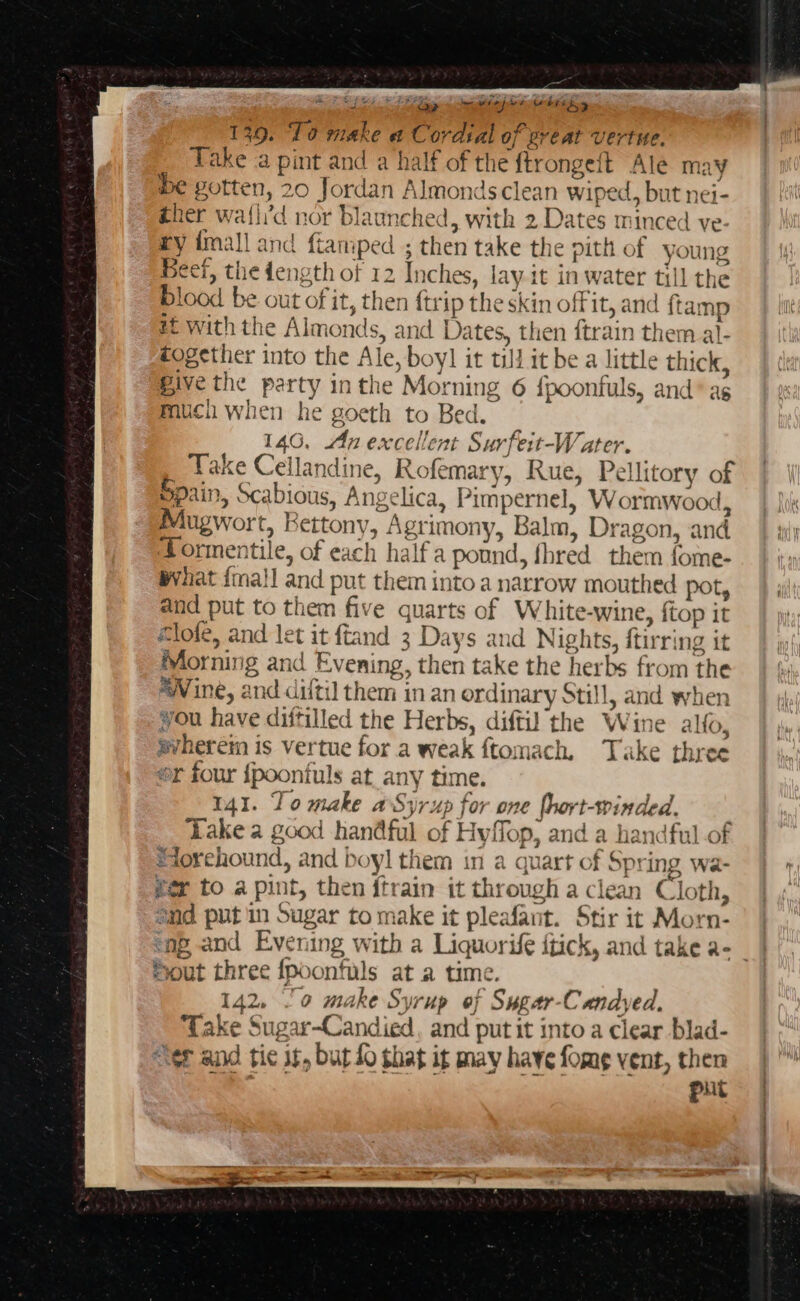 PE Sh t Se a wewrepee wiring 139. ‘Lo make a Cordsal of ereat vertue. _ Take a pint and a half of the ftrongeft Ale may be gotten, 20 Jordan Almonds clean wiped, but nei- ther waf{li'd nor blaunched, with 2 Dates minced ve ry imall and fiamped ; then take the pith of young Beet, the dength of 12 Inches, lay it in water till the blood be out of it, then ftrip the skin off it, and ftamp # with the Almonds, and Dates, then {train them al- fogether into the Ale, boyl it till it be a little thick, Bive the party inthe Morning 6 {poonfuls, and® as much when he goeth to Bed. 146, An excellent Surfeit-Water. Take Cellandine, Rofemary, Rue, Pellitory of Spain, Scabious, Angelica, Pimpernel, Wormwood, Mugwort, Bettony, Agrimony, Balm, Dragon, and Tormentile, of each half a pound, fhred them fome- Wvhat {mall and put them into a narrow mouthed pot, and put to them five quarts of White-wine, {top it @lofe, and let it ftand 3 Days and Nights, {tirring it Morning and Evening, then take the herbs from the “Vine, and diftil them in an ordinary Still, and when vou have diftilled the Herbs, diftil the Wine alto, avherein is vertue for a weak ftomach. Take three sr four {poonfuls at any time. 141. To make aSyrup for one fhort-winded. Lake a good handful of Hyffop, and a handful of Sdorehound, and boyl them in a quart of Spring wa- fer to a pint, then fitrain it through a clean Cloth, end putin Sugar to make it pleafant. Stir it Morn- eng and Evening with a Liquorife itick, and take a- | Sout three {poonfuls at a time. 142. 0 make Syrup of Sugar-Candyed, ake Sugar-Candied, and put it into a clear blad- “Tet and tic it, but fo that it may have fome vent, then ; put