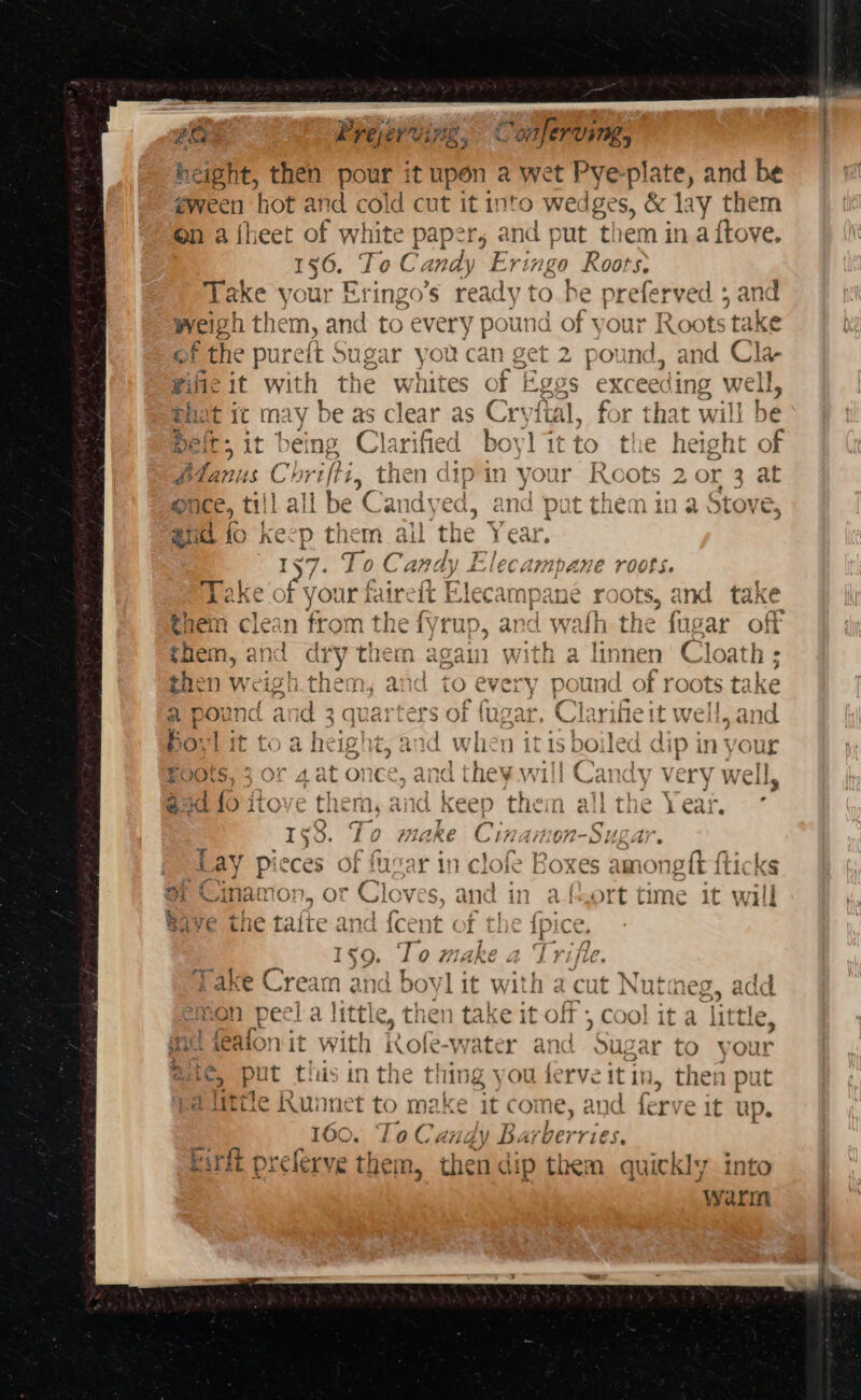 height, then pour it upon a wet Pye plate, and be eween hot and cold cut it into wedges, &amp; lay them en a {] oy of white paper; and put them in a ftove. 56. Tol. andy Eringo Roots, | oe your Eringo’s ready to be preferved ; and eigh them, and to ¢ every pound of your Roots tak OF of the pul relt wt ugar you 18 Cant ee 4 OB! por ind, and Cla- wilic it with the whites of Eggs exc ceeding W vell, hat ic may be as clear as Cryftal, for that will be &gt; it 1 ae Clarified boylitto the Beers of } » tl ila m be Candyed, and put them ina Stov C. a | fo ke Pp them ail od me — ,2 a) ~ ey) ‘ a, boy « € * | aa ¢ i AA SY ~“ *) DS - &gt; - . Pde ee } ¢ Take of your faire ‘ft Elecampane roots, and take them clean from the fyrup, and wath the lugar off them, and dry them again with a linnen Cloath ; then weigh.them, and to every pound of roots take a pound and 3 quarters of fugar. Clarifieit well, and Bovl it toah ight, and when it 1s boiled dip in your Boots, 3 or 4 at once, and they will Candy very well, @aa 10itove them, and keep them allthe Year. ° 1%. To make Cin bey A a Sed aa fe Boxes s amongtt flicks Cinamo: i. -C love S. and in ast itt time it will ave the ae. and {cent of the ipice, 1§9. To make a Trifle. 1. ah eae Ye hee, “ake Cream and boyl it with a cut Nutmeg act »9 mon pecl a little, then take it off : , Cool it a ha gid feafon it with Kofe-water and Sugar to your aie, put tls in the thing you ferveit in, then put Plittle Kunnet to make it come, and ferve it up. 160. To Candy Barberries. kirit preferve them, wad dip them quickly into ‘warm