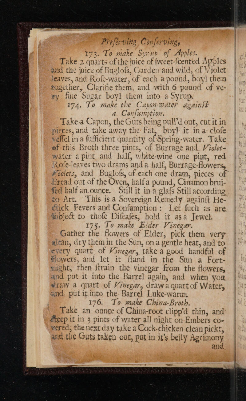 173. To make Syrup of Apples. Take 2 quarts of the juice of fweet-fcented Apples and the juice of Buglofs, Garden and wild, of Violet Jeaves, and Rofe-water, of each a pound, boy! them together, Clarifie them, and with 6 pound of ve- vy fine Sugar boyl them into a Syrup. 174. To make the Capon-water against a. Confumption. Take.a Capon, the Guts being pull’d out, cutit in pieces, and take away the Fat, boyl it ina clofe velfel in a fufficient quantity of Spring-water. Take ef this Broth three pints, of Burrage and Violet- water apint and half, white-wine one pint, red ixore-leaves two drams anda half, Burrage-flowers, Pyolets, and Buglofs, of each one dram, pieces of Bread out of the Oven, halfa pound, Cinamon brui- fed half an.ounce. Still it ina glafs Still according +o Art. This is a Sovereign Remedy againft He- etick Fevers and Confumption: Let fuch as are Sobject to thofe Difeafes, hold it asa Jewel. 175. To make Elder Vinegar. Gather the fowers of Elder, pick them very aican, dry them in the Sun, ona gentle heat, and'to every quart of Vinegar, take a good handful of flowers, and let it ftand in the Sun a Fort- might, then {train the vinegar from the flowers, and put it into the Barrel again, and when you @raw a quart of Vinegar, draw a quart of Water, and. put it.into the- Barrel Luke-warm. 176. To make China-Broth. Take an ounce of China-root clipp’d thin, and Heep it in 3 pints of water all night on Embers co- wered, the next day take a Cock-chicken clean pickt, anc the Guts taken out, put in it’s belly Agtimony ang Tah