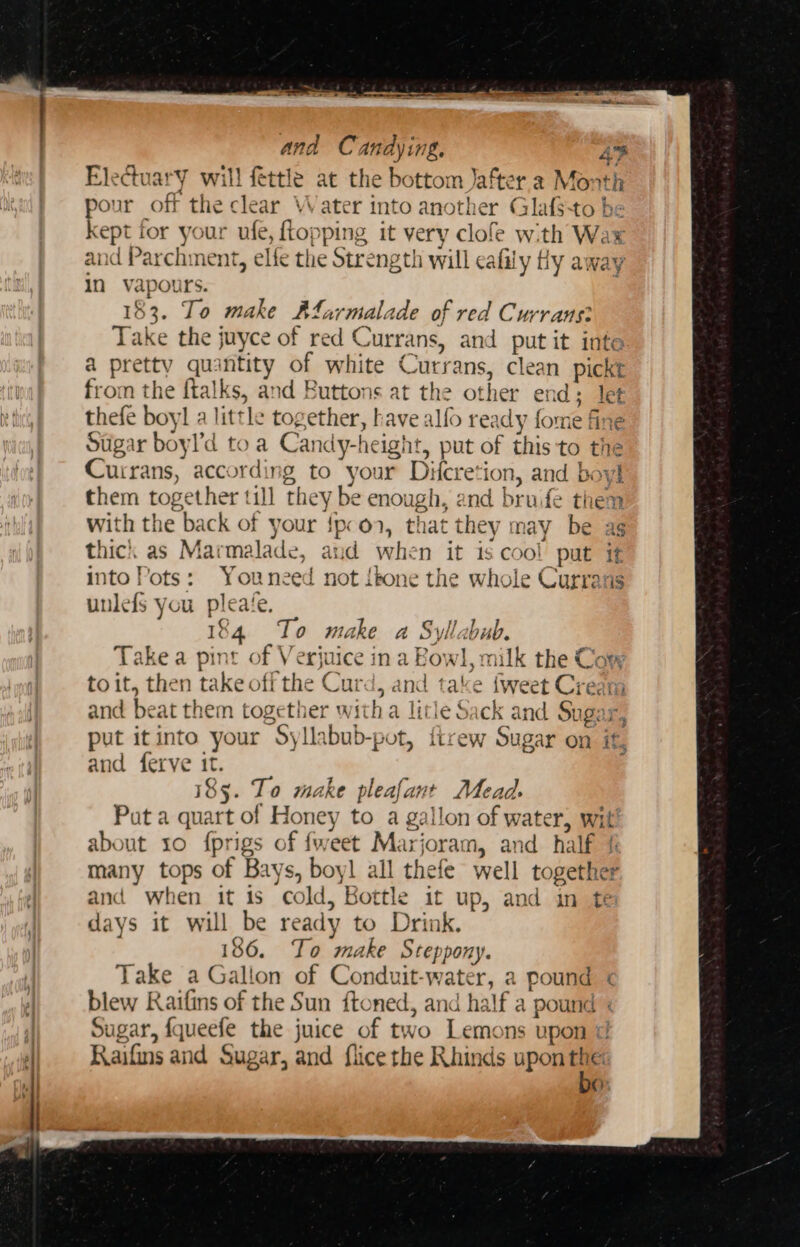 Electuary will fettle at the bottom Jafter a Month pour off the clear Water into another Glafsto be kept for your ufe, ey pping it very clofe with Wax an “Pz archment, elfe the Strengt! h will eafily Hy away in vapours. To make Afarmale ide of red Currans? Take the juyce of red € vurrans, and put it inte a preity quantity of white € “utrans, clean picket from the {talks, and Buttons at the other end ; Jet thefe boyl a little together, have alfo ready fore fin Stigar boyl’d to a Candy-height, put of this to the Cuirans, according to your Difcresi ion, and boy them together till they be enough, and br ude them with the back of y your $pe On, that they ma y be ag thick as Marmalade e, aud whi n it is cool put if into Pots: hr need not { bone the whole Currans unlefs you p pleate 184 To make a Syl gba Take a pint o, hie ina Bowl, milk the Com to it, then take off the Cur i, and take { Sweet Cred and beat th em toge ve witha litle Sack and Sugar put itinto your Syllabub-pot, {irew Sugar on it, and {erve 1 as 185. To make pleafant Mead. Put a quart of Honey to a gallon of water, wit about 10 fprigs of fweet Marj bree and half { many tops of Bays , boyl all thefe well together - when it is co id, Bottle it ae and in te days it — 1 be ready to Drink. 86. To make Steppony. Take a Gall lon of Conduit-water, a pound &lt; blew Raifins of the Sun ftoned, and half a pound : Sugar, fqueefe the juice of two Lemons upon Raifins ia Sugar, and flice the Rhinds upon gs ¢)