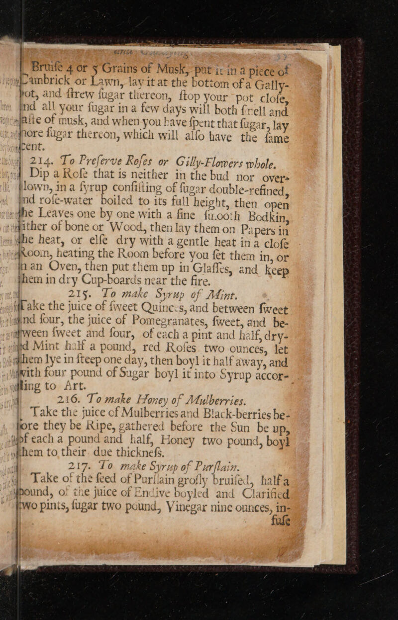 CTL) Ay ots &gt; Briwle 4 or §°Grains of Musk, put i: ina piece of ieambrick or Lawn, lay it at the bottom of a Gally- hot, and ftrew jugar thereon, itop your pot clofe, nd all your fugar ina few days will both {vell and npeite of musk, and when you have {pent that fugar, lay fnore lugar thereon, which will alfo have the fame “aeCnt. 214. To Preferve Rofes or G illy-Flowers whole. «| Dip a Rofe that is neither in the bud nor over tlown, ina fyrup confifling of fugar double-refined, md rofle-water boiled to its full height, then open «ne Leaves one by one with a fine ftrooth Bodkin, ‘wither of bone or Wood, then lay them on Papers in jhe heat, or elfe dry with a gentle heat ina clof ‘qcoom, heating the Room before you fet them in, or aan Oven, then put them up in Glaffes, and keep jhem in dry Cup-boards near the fire. i 215. Jo make S} rup of Mint. i(k ake the juice of {weet Quine:s, and between {weet ind four, the juice of Pomegranates, fweet, and be- #ween {weet and four, of each a pint and half, dry- yd Mint halt a pound, red Rofes two ounces, let @hem lye in iteep one day, then boy] it half away, and qwith four pound of Sugar boy]l it into Syrup accor- dling to ft. 3 216. To make Honey of Mulberries. Take the juice of Mulberries and Black-berries he- fore they be Ripe, gathered before the Sun be up, (gpf each a pound and half, Honey two pound, boy] »phem to their. due thicknefs. 217. Lo make Syrup of Purflain. yy) Lake of the feed of Purllain grofly bruifed, halfa ypound, o! the juice of Endive boyled and Clarified Wo pints, jugar two pound, Vinegar nine ounces, in- . fufe