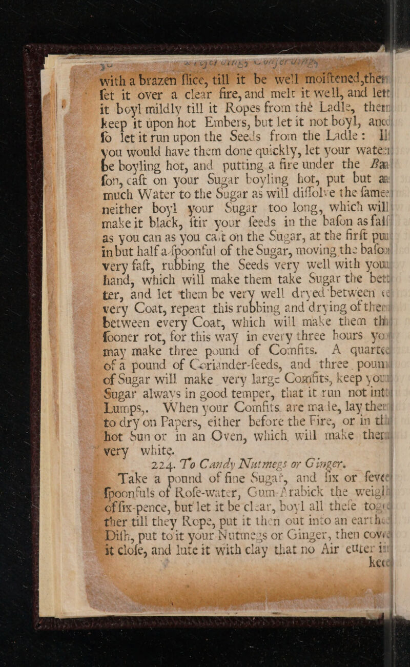 agit tre We i ya (fi Ne VE) OFT FILS with a brazen flice, till it be we!l moiftened,ther fet it over a clear fire, and melr it well, and lett: it boyl mildly till it Ropes from the Ladle, then keep it upon hot Embers, but let it not boyl, aned fo letitrun upon the Seeds from the Ladle: Ui fou would have them done quickly, let your wate: be boyling hot, and putting a fire under the Ba fon, caft on your Sugar boyling hot, put but an much Water to the Sugar as will diflolve the famee) neither boy! your Sugar too long, which will make it black, ftir your feeds in the bafon as fail as you can as you ca.t on the Sugar, at the firft pu inbut half a-fpoonful of the Sugar, moving the bafoy very faft, rubbing the Seeds very well with you hand, which will make them take Sugar the bett ter, and let them be very well dryed between «¢ very Coat, repeat this rubbing and drying of the: between every Coat, which will make them thi fooner rot, for this way in every three hours yon may make three pound of Comfits. A quarte of a pound of Coriander-feeds, and three poumy of Sugar will make very larg&lt;- Comitts, keep youll Sugar alwavs in good temper, that it run not int Lumps,. When your Comfits. are made, lay thei to dry on Papers, either before the Fire, or in tl hot Sun or in an Oven, which, will make ther very white. 224. To Candy Nutmegs or Ginger. Take a pound of fine Suga’, and fix or feve fooonfuls of Rofe-water, Gum-Arabick the weigl + of fix-pence, but let it be clear, boy] all theie tog ther till they Rope, put it then out into an earth Difh, put toit your Nutmegs or Ginger, then coveg it clofe, and lute it with clay that no Air cuter i kecel