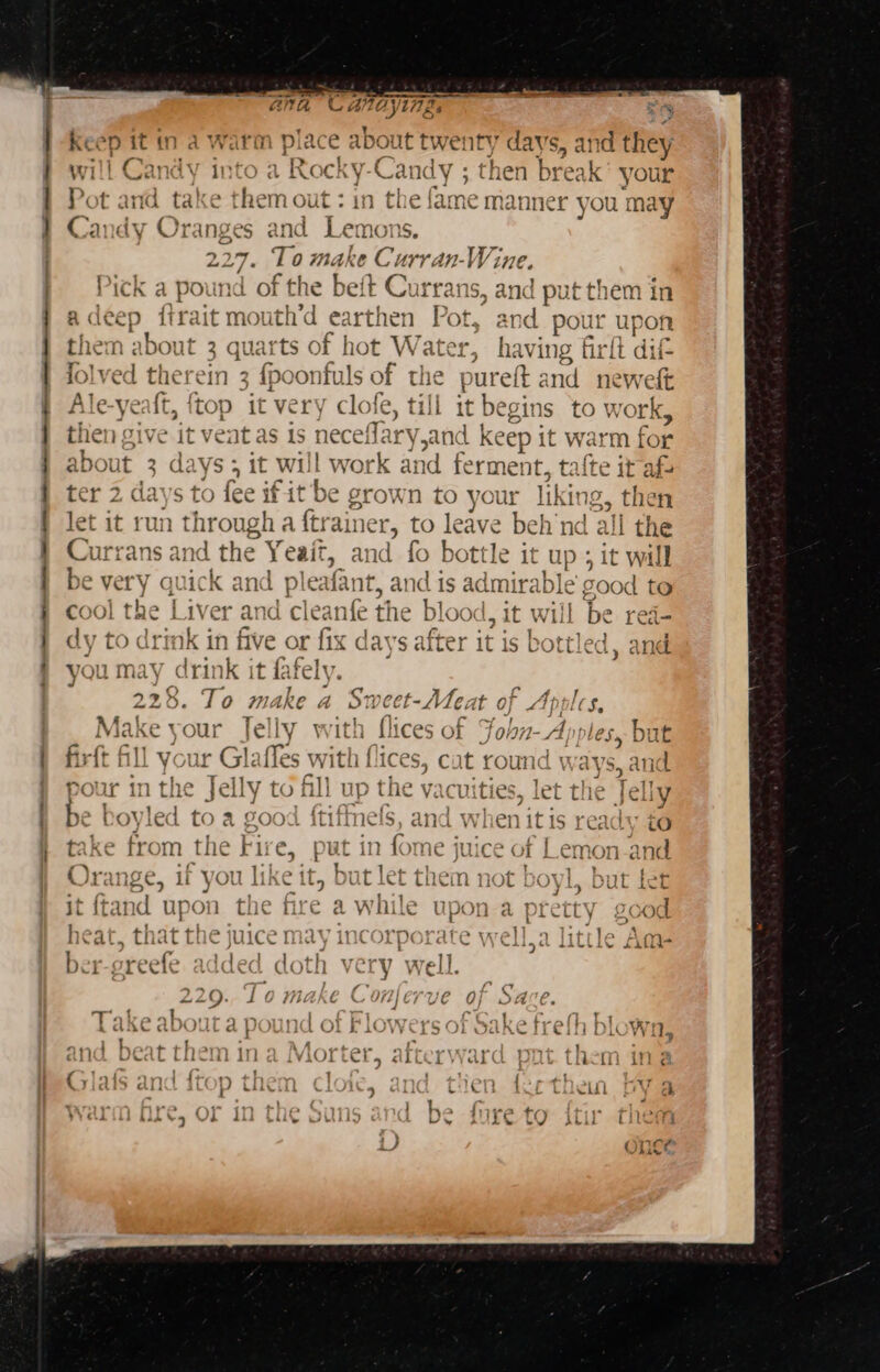 — ee es SE Ne lh AEE lO AE ET a , Cc ANOYIAZ. ‘ ~ .) 2a tuts Keep it in a warm place about twenty days, and they wil! apart into a Rocky-Candy then break your P and take them out : in th e fame manner you may Ca a Oranges and Lemons 227. 0 Wad be Csr, 171-} vine. Dp; -l- 4 pound of he sett Currans. +, a ricn a pr Una OF Tne Dee UiTdl d put cHoem in rait mouth’d earthen be a eat pour upon ( ater, ioe ing firlt dif e the pureft and neweft le-yeaft, ftop it very clofe, till it begins to work, iV “at i receilary,and keep it warm for 4 about 3 days; it will work and fermen it, talte it afs ' Pas F. ~~ ea ah = &gt; Oro +, 1 \17 11 ter 2 days tO lee iF it be grown fo your reihe then let it runt rhr ough A ftr alner 5 to leave beh nN da a | the i te c A Currans and the Y eait, a id fo bottle it up ; it will = : T : e Very quick and pleafant, and is admirable good to L AS be “ea= you may drink it fafely.