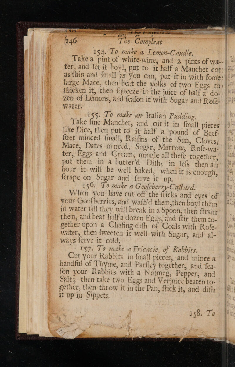 we. ae * fh a LT PII cree. eae yaoi nina) oae om 154. To make a Tics ucdle, Takea pint of white-wine, and 2 pints of wa--| ter, and let it the put to it half a Manchet cut: as thin ee imall as You can, put itin with fome: large Mac 5 ne n beat the yolks Wy paih Eegs atin * 4 then iqueeze in ae juice of half a io zen of Lemons, and feafon it with Sugar and Rof- Wate 155, To abe aw \talian Pudding. Take fine Manchet, an wid co it in fmall piec like Dice, then put to it half a pound of Beef- duet minced {ma'l, Raifins of the Sun. Cloves iJ 5 Mace, Dates minc ed: Sugar, Marrow . R -ofe-wa- ter, Fes and Cream, mingle allt thefe together, put them in a butter’ Dith. in Jef then an hour it will be weil baked, when it js enough {crape on Sugar and {erve it up. : 156. To make 4G oofeb VErry- Cif, ard. When you have cut off the fticks and eyes of your Goofb ie and wafh’d therm, sthen boy! them in water till the y will break ina! age ‘ then {train them, ar id beat halfa dozen Ege $s, an d ftir themt to- gether upon a Chafing-dith of Coa 1s with Rofe- water, then {weeten it well with Sugar, and al- ways ferve it cold, 17. To make a Fricacie. of Rabbits. b) - &lt; J Ref “or i a'] ~ &gt; od « + | +2 ah « AOS, Kabpits in fmail pieces, and mince a Ne ai 4, y ao / + ba ate w= ts) ~ &gt;s handful of ¥me, and Parfley te gether, and fea- fon your Rabbi its with a a Nutmeg, Pepper, and Salt, then take two E; an t Verinice besten to- gether, then rae ‘it aa the Pan, flick it, and dith it up in. Sippets