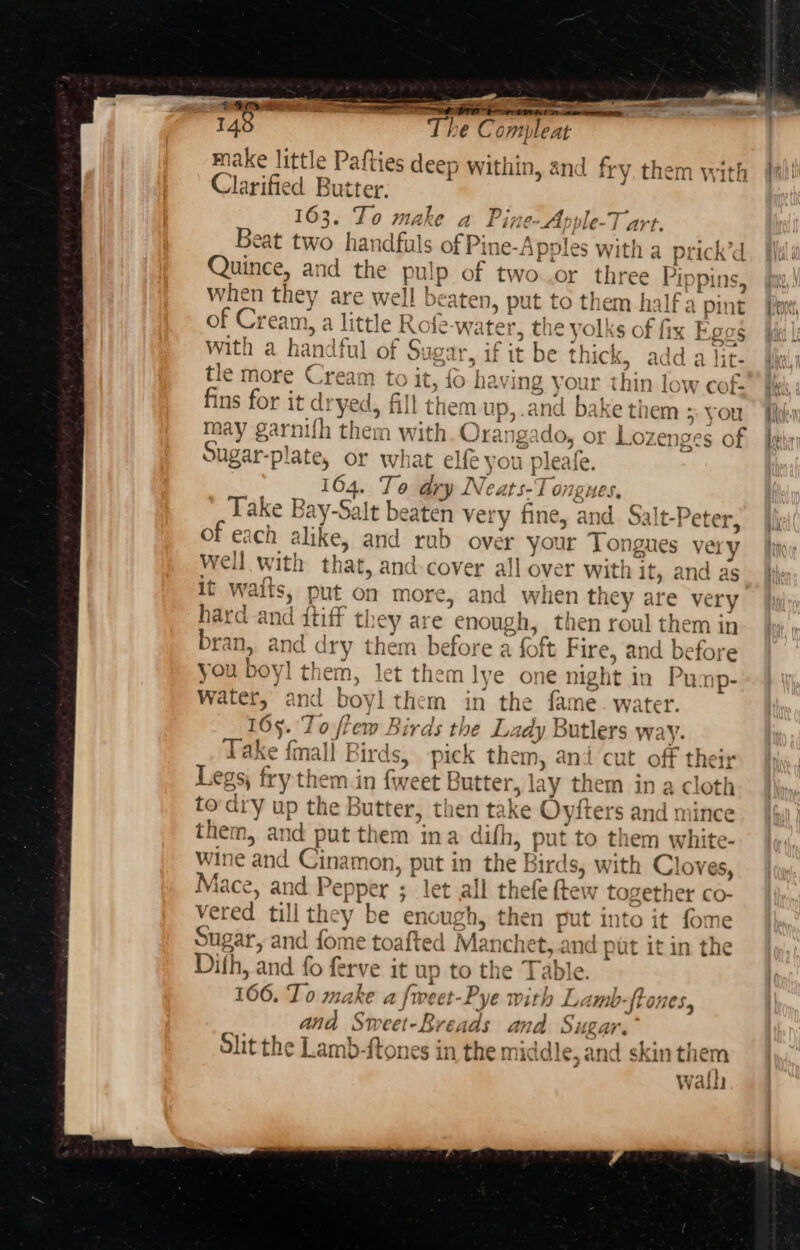 — raya ae 148 The Ce mpleat make little Pafties deep within, and fry them with Clarified B utter. 163. To make a Pine-Apple-T art. Beat two hand lfuls of Pine-Apples with a prick’d Quince, and the pul p of two..or three ippins, when they are well beaten, put to them halfa pint of Cream, a little Rofe-w: iter, the yolks of fix Ego Hay with a handful of Sugar, i if it be thick, add a lit- tle more € vee to it, {0 hav ing your thin low cols fins for it dryed, fill them up,.and bake them - you may garnifh them with ‘Stee igado, or Lozer ges o. Sugar-plate, or what elf you pleafe. 164. To ary Neats-T ongues, Take Bay- Salt beaten very fine, and Salt- -Peter, of each alike, and rab over your Tongues very well with that, and cover all over with it, and as it waits, put on more, and when they are very hard gee, tiff they are enough, then roul them in bran, and dry them before a of Fire, and before you boy! ty let them lye one night in Pump- ae and boy them in the Ry Nater 65. Toff ew | Birds the Lady Butlers way. Take fall I irds, pick &lt; them, and cut off their Legs, fry them in fw cet I acta lay t hem in a cloth to'dry up the Butter, then take phe and min them, and put them ina aidith » put to them white- Wine and Cinamon; nee in the Birds, with Cloves, Lugs and Pepper ; let all thefe ftew together co- ered till they be eno ugh, then put into it fome Sup gar, and fome toafted Man chet, and put it in the Difh, and fo ferve e it up to the Table. 166. To make a fa reet- Pye e with Lamb-fto Ones, and Sweet-Breads a Sugar. Slit the Lamb- Ronee in the middle, and skin them y rath