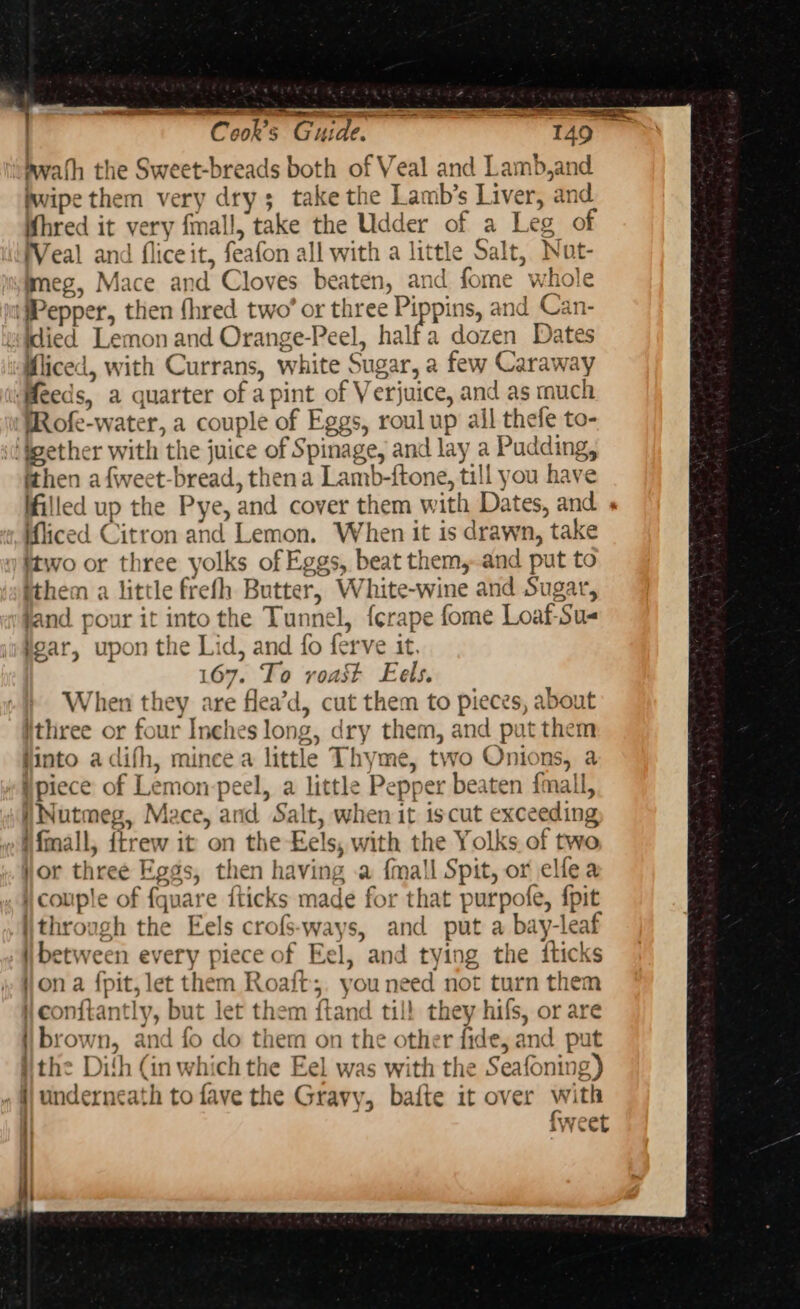 en Sd DE. | Cook's Guide. 149. bwath the Sweet-breads both of Veal and Lamb,and fwipe them very dry; take the Lamb’s Liver, and Whred it very fmall, take the Udder of a Leg of Veal and fliceit, feafon all with a little Salt, Nut- mmeg, Mace and Cloves beaten, and fome whole ‘Pepper, then fhred two’ or three Pippins, and Can- idied Lemon and Orange-Peel, half a dozen Dates Wliced, with Currans, white Sugar, a few Caraway ‘Meeds, a quarter of a pint of Verjuice, and as mucl MRofe-water, a couple of Eggs, roul up all thefe to- ‘igether with the juice of Spinage, and lay a Pudding, ithen a f{weet-bread, thena Lamb-ftone, till you have filled up the Pye, and cover them with Dates, and iced Citron and Lemon. When it is drawn, take itwo or three yolks of Eggs, beat them, and put to ithem a little frefh Butter, White-wine and Sugar, jand pour it into the Tunnel, {crape fome Loaf-Su- gar, upon the Lid, and fo ferve it. 167. To voast Eels. When they are flea’d, cut them to pieces, about ithree or four Inches long, dry them, and put them Hinto adifh, minee a little Thyme, two Onions, a ipiece of Lemon-peel, a little Pepper beaten fmall, Nutmeg, Mace, and Salt, when it iscut exceeding »Mfmall, ftrew it on the Eels, with the Yolks of two yor three Eggs, then having a {mall Spit, or elle a i couple of fquare {ticks made for that purpofe, {pit through the Eels crofs-ways, and put a bay-leaf between every piece of Eel, and tying the fticks jon a fpit, let them Roaft;. you need not turn them i conftantly, but let them ftand till they hifs, or are i brown, and fo do them on the other fide, and put the Dith (in which the Eel was with the Seafoning) ii underneath to fave the Gravy, bafte it over with i} {weet
