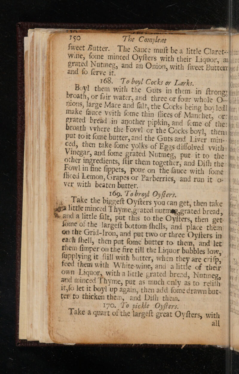 i 150 The Compleat fweet Butter. The Saucz mutt bea little Claret--} wine, fome minced Oyfters with their Liquor, aa grated Nutmeg, and an Onion, with fiveet Butter}; and fo ferve it, 168. To boyl Cocks or Larks. Boyl them with the Guts in them. in {trong fis broath, or fair water, and three or four whole Ouwb/) nions, large Mace and falt, the Cocks being boy ledl} make fauce vyith fome thin flices of Manchet, or: grated bread in another pipkin, and fome of the-|, broath vvhere the Fovvl or the Cocks boyl, then put to it fome butter, and the Guts and Liver min- a) ced, then take fome yolks. of Eggs diflolved with Vinegar, and fome grated Nutmeg, put it to the other ingredients, ftir them together, and Dith th &gt; iv Fowl in fine fippets, pour on the fauce with fome fliced Lemon, Grapes or Parberries, and run it o ver with beaten butter. 169. To broyl Oyfters. | Take the biggeft Oyiters you can get, then take hh. gia little minced J hyme,grated nutmeg,grated bread, |, anda little falt, put this to the Oyiters, then get j dome of the largeft bottom fhells, and place them y on the Grid-lron, and put two or three Oyiters in hy each fhell, then put fome butter to. them, and let. |. them fimper on the fire till the Liquor bubbles low, fupplying it Mill with butter, when they are crifp, feed them with White-wine, and alittle of ther | own Liquor, witha little grated bread, Nutmeg, and minced Thyme, put as much Cnly as to relith it,fo let it boyl up again, then add fome drawn but: | ter to thicken them, and Dith then, | 170. To pickle Oyfters. | Take a quart of the largeft great Oytters, with all