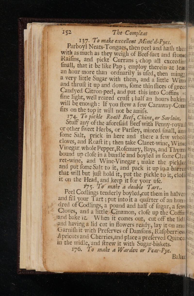 1§2 Sev oe mtn The Compleat 137. To make excellent Minc’d-Pyes, Parboyl Neats-Tongues, then peel and hath thee}! With as much as they weigh of Beef-fuet and {toned Raifins, and pickt Currans &gt; Chop all exceedinr|! {mall, that it be like Pap ; employ therein:at lea} an hour more than ordnarily is ufed, then ming? | § a very little Sugar with them, and a little Winn? and thruft it up and down, fome thin flices of greee} Ms Candyed Citron-peel, and put this into Coffins fine light, well reared cruft ; half an hours akin c will be enough: If you ftew a few Caraway-Com| fits on the top it will not be amifs. | 174. To pickle Roast Beef, Chine, or Surloin. Stuff any of the aforefaid Beef with Penny-royail or other fweet Herbs, or Parfley, minced {mall, anw fome Salt, prick in here and’ there a few whol Cloves, and Roaft it; then take Claret-wine, Wined! Vinegar. whole Pepper,Rofemary, Bays, and Thyanj tts, bound up clofe ina bundle and boyled in fome Cleallt ret-wine, and Wine-Vinegar ; make the picklee and put fome Salt to it, and pack it up ima barrel! that will but juft hold it, put the pickle to it, clofi it on the Head, and keep it for your uf. ¥75. Io make 4 double Tart.. Peel Codlings tenderly boyled,cut them in halves! {nil your Tart ; put intoit a quarter of an huno} Wi dred of Codlings, a pound and half of fagar, a fevukt Cloves, and a little Cinamon, clofe up the Coffimp and bake it. When it comes out, cut off the lid!} and having a lid cut in flowers ready, lay it on anc Garnifhit with Preferves of Damfons, Rafpberries Apricots and Cherries,and place a preferved Quine in the midle, and ftrew it with Sugar-biskets. 176. Io make a Warden or Pear-Pye. RS | JAKES Pp ~ ae om ee] oy 7 a a on