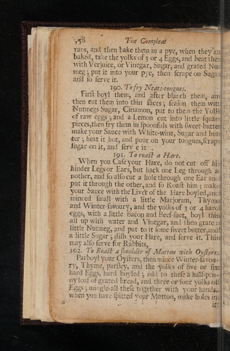 Se ee fan ats Tie Compleat rans, and then bake thein in a pye, when they au meg 5 put it into your pye, then fcrapée on Sugars and fo ferve it. 3 190. To fry Neats-tongues. Firft boyl them, and after blarch them,: am then cut them into thin flices; afon. them -witt Nutmegs Sugar, Cinamon, put to then the Yolhki of raw eggs’; and aLemon cut into little {quarr) ter 5 heat it hot, and pour on your tongues, fcrapoy dugar on it, and ferv eit . 19t. Toroast a Hare. When you Cafe your Hare, do not cut: off hi hinder Legsor Ears, but hack one Leg through a | put it through the other,and fo Roait him; mak: all up with water and Vinegar. and then erate; fo) 9 oD little Nutmeg, and put to it fome fweet butter,and? Eee TSE Yo setro tee TD hte may alfo ferve for Rabbits, ‘ cr T) cL ‘al ? x 162. ‘to Roast a } } Parboyl your Oyiters, then minee Winter-tavou: ry, Thyme, parfley, and the Volks of five or fix: hard Eggs, hard boyled 5 add to thefe a halfpen--4! ny loaf of grated bread, and thrée- or four yolks of Egos; mingle-all-thefe together with your handsed