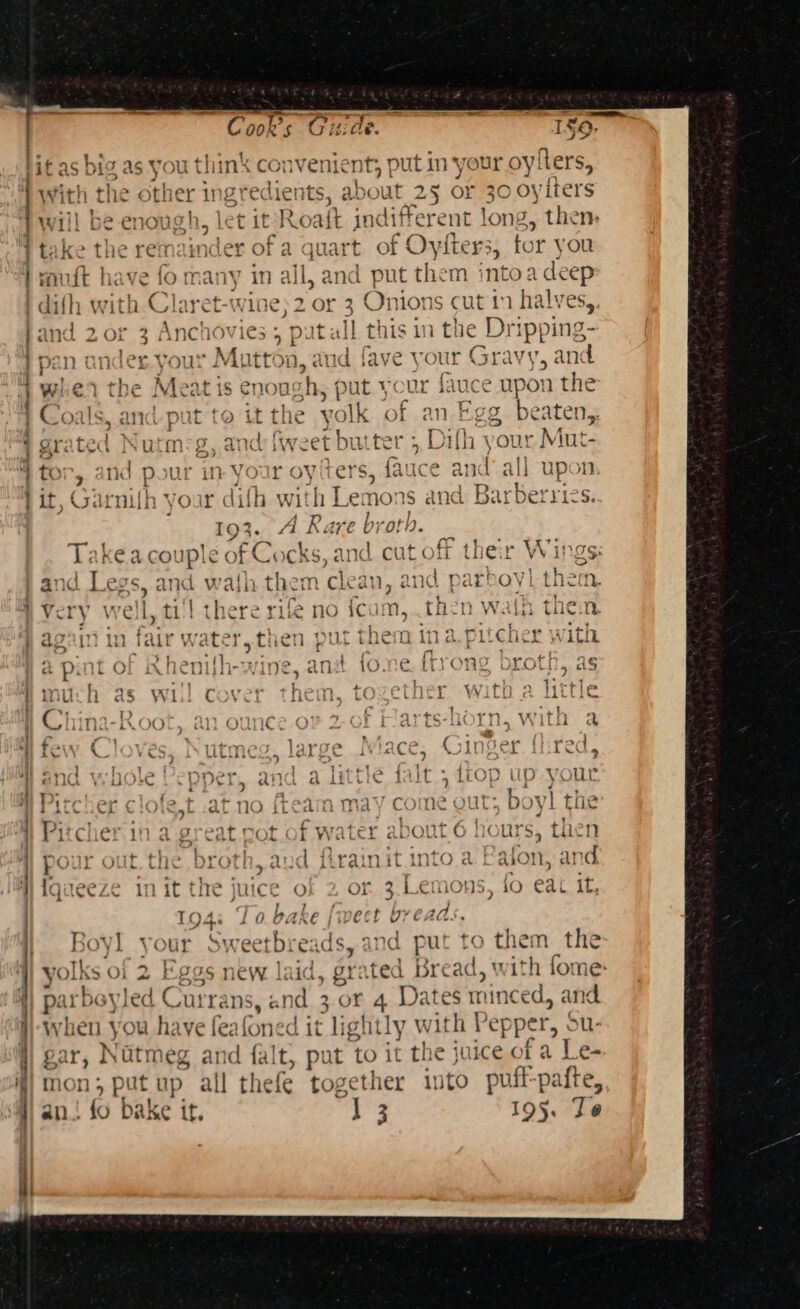— a alco P? 120, Cook’s Guide 0 as You think convenien t put in your oyiters, With the other ins Fre lients, about 25 OF 30 oyiters } Will be enough, le let mei Roaft in different long, then a : . ~&gt; , 4 7 j take the remainder of a quart of Oviters, tor you } vaudt have fo many in all, and put them intoadeep this in the Dripping- pan ander your Matton, fave your Grav} ral nd - t P Fea ip wiier the Meat i is Cnous iy pu it your lauce UPC on the ie yolk of an Egg beaten,. 2 of 2 ales . puta Coals, and-put to it the j n Eg grated Nutm-g, and {weet butter 5 Difh your Mut- for, and pour in your oytters, fauce and’ all upot it, Garnifh your difh with Lemons and Bapbernics 7 _ 193. 4 Rare broth. _ Takea couple of Cocks, and cut off ther Wings: and te and wati them cleat n, and pa irhoy them, Very we b. tl there rie no fcum, then wath them aonin in fa {HALE sf he} put them ina pitches with, a pint of Rhenifh-wine, and fone, {trong broth, as much as will cover them, together with a litle China-Root, an oun f Harts-horn, with a few Cloves, Nutmeg, large Mace, Ginger fired, and ye i le} ' per, AD a it tle {alt , LLOP Up your i TiC eT of - bee ) ft l may ¢ me OUT: b yl the Pitcher in a great pot. of water about 6 hours, then : pour out.the broth, aud frainit into a Paton, and ys, 10 eat it, weet breads. Boy] your Swe etbrea ,y and put to thee the Iks of yf Es J IOS new. | iC 7“ 2 ted bre ad, ith for ne: irbeyled C urra ns, and. 3 or 4 Dates Pieced: and. when you have feafoned it lightly with Pep oa ou gary Nutme g and falt, put to it the juice of a Le. non; putup all thefe together into puff-pafte, an. 3 bake it. ig 195. Je pi at c ¢ bent bent 3 * ee a”) ~ ‘- Y | im od &gt; x ~~ Lan) = ~ ~™ Wa feared ra &gt;. C