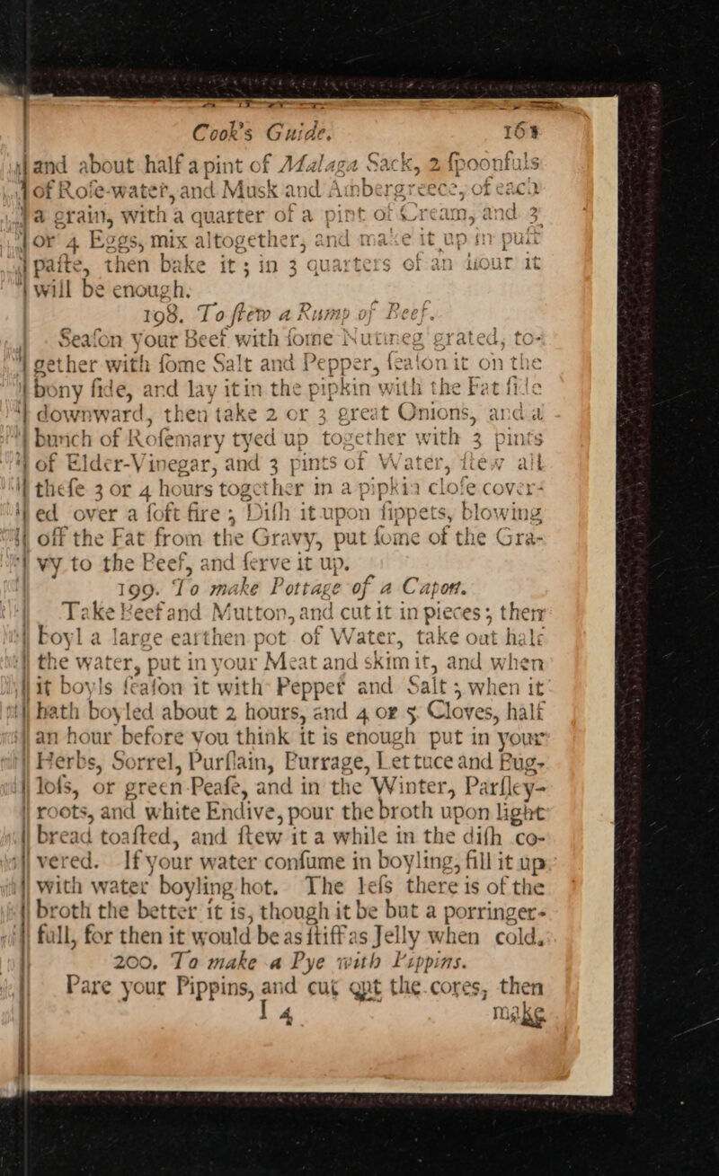 Weinmann ce mmmincmen’ se . Cook’s Guide. 16% i} and about half a pint of Adalaga Sack, 2 { ofR Rofe-w ater, and Musk and Ambergreece, of eac. ba erain, with a quarter of a pint of ream, and | jor 4 1 IOS, mix altogether, and maxe it up sn pl | paite, then bake it ; in 3 ‘quarters of an diour it } will be enough. 198, To fie DA Rump oy Beef. | . Seafon your Beet with fome Nutineg grated,  gether with fome Salt and Pepper, {ealon it on the tbony fide, and lay itin ane ipkin wit | ‘| downward, then take 2 or 3 great Onions, and. bm nc : ig Rofema ry tyed up tc wether with 3 pints 4) of Elder-Vinegar, and 3 pints of fob la liew alk i thefe 3 or 4 hours toge Ene r in a pipkia clofe cover+ ‘ted over a foft fire ; ‘Dith it up on fipp ets, blowing i} off the Fat from the Gravy, put fome of iY “) vy to the Peef, and “ape it up. 199. To make Pottage of a Capon. Take Reefand Mitton, andicitdt in pieces; then boyl a large earthen. pot ” of Water, take oat he le ; the water » pu tin your Meat and skimit, and y Wit boyls fealon it with acta and: Salt 5 whe 1en vit ‘bath boyled about 2 hours, and 4 og 5 Cloves, half ‘an hour be 2 ¢ you think it is ape 1 sine in your ‘| Herbs, Sorrel, Purflain, Purrage, Lettuce and Bug- i lofs, or me een Peafe, and i in the Winter, Parfley- | roots, and white Endi ¢, pour the broth upon light | bread toafted, and ets it a while in the difh co- i vered. Ify our water confume in boyling, fill it up i with water boyling hot. The tels there is of the |) broth the better it is, though it be but a porring er- ) full, for then it wou! Id be as ftiff: is Jelly when cold. | 200, To make a Pye with Pippins. || . Pare your Pippins, and cu¢ gnt the.cores, then I 4 make 2 (&gt; c = or or ran) G) — D&gt; ’