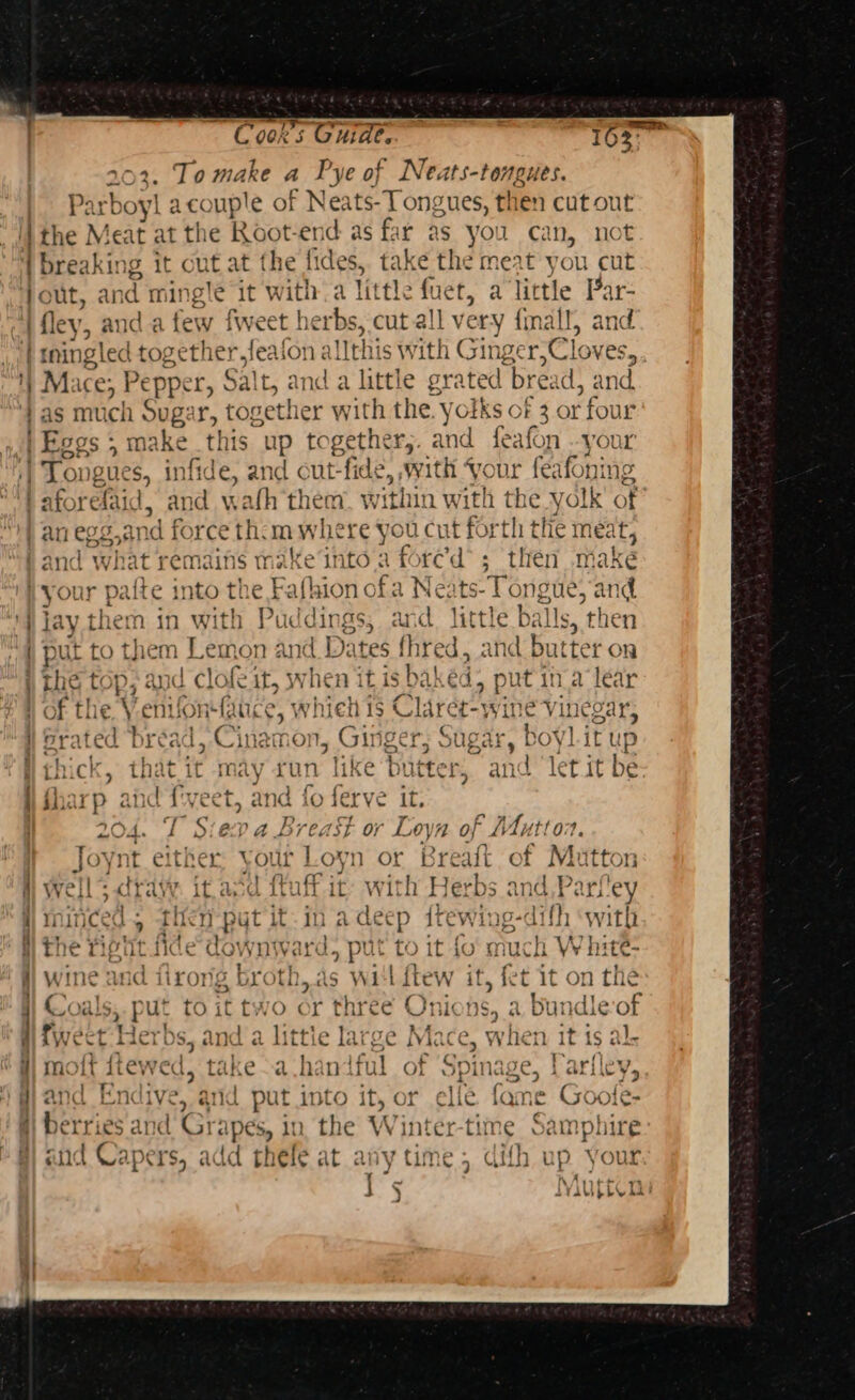 ~ Coors Guides. 103 102. To make a Pye of Neats-tongues. Parboyl a couple of Neate Tongues, then cutout the Meat at the Root-end as far as you can, ‘lie des, iking it cut at the fides, take the meat you cut out, an d mingle it witha little fuet, a little Par- i fley, and a few fweet herbs, cut all very fimall, and | iningled pes thetic feaion ¢ this w ith Ginger ‘Cloves, 1) Mace *, Pepper, 9 Sal t, a A a little gra ted bread ) and. as much Sug. ir, together with the. yolks of 3 or four Eogs ; - ma this up ice gethe Fy. an d fe; afon your | Tongues, ‘infide, and out-fide, with Vc - fediohn | aforefaid, and wah them within with the yolk’ of an egg.,and force th. mwhe re you cut for th tffe meat? | and what remains iak ‘e‘into a fore’d’; then make i your waite into thet “afhion ofa Ne: ts- e ongue, and jay them in wit Puddings, and little balls, then '} put to them Ayers and Dates fh rel, and but ter on ) the top; and clofe it, when i it is baked , put ina lear | of the V.entfonfance, whieh 1s Claret’ wine SVinegar, i Grated bread, Cinamon, Ginger; Sugar, boy! itup | it may run like butter, and ‘let it be weet, and fo ferve it. 204. T Siev a Breast or Loyn of A4uttor. } Joynt either: your Loyn or Breaft of Mutton Ht wells crave it. asd ftuff it- with Herbs anc down — a oa — 4 « ~ ) d.P2 4 H minced, then pyt it in A deep {tewing-difh ‘with ii the Fiptit fide downward, put to it {o' x Bek W hite- j] wine and firong br eh, a as will ftew it, fet it on the #) Coals,.put to it two or three Onions, a Bundle-of fi fwect Herbs, and a littie large Mace, when it is al. W| molt ftewed, take ~a.han ful of opi inage, Lariley, r re ee a We mana EN Ve, anid put it into it, or elie fame Cool C- ; ; See oP &lt;, ~ erries and Gri ipes, 10 the Ww intér-time Samphire r aud Capers, add thele at any time; difh up your ~ Nw Arit+ 1 J 5 AYAU ELV Ad!