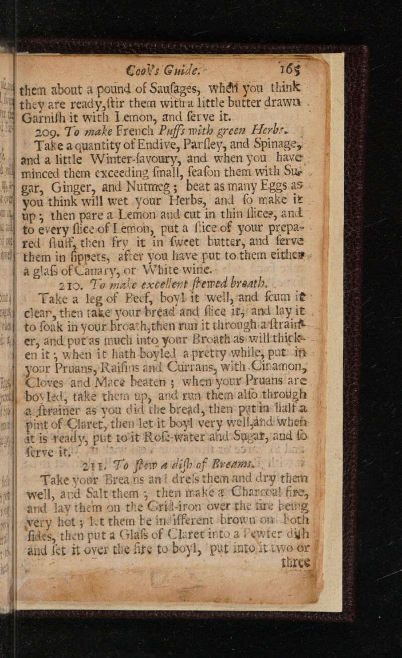 “4 them about a i pound of Saufages, whet you th ink is 4 Garnith it wi ith Jemon, and ferve it. Tn 209. To make French Puffs with £7CCR Herbs. Take a quantity of Endive, Par ley, and sping | and a little Winter- {avoury, and when you have z : gar, Ginger, and Nutmeg 5 : ’ be at as Mal vy Fe 838 up; then pare a Lemon and a in thin flices, an ) a glafs of Cana Whit e-wine. | 210. Ta ha excellent frewe phage 1 Take a leg of Reef, bovl it weil, and fcum it “hy clear, then ake your bread ai nd flice it; and ay it | to foak in your broath,then run it through aftrait i) er, and putas much into your Broath as: will:thick ) i wh *n it hath -boyled a og while, pot: if ) your Pruans, Raifins and Currans, with Cinamon, 4] Cloves and Mace beaten ; W whet ux Pruans are i) bovle 1; take them Up, an a run thie ae mene | a dbvainer as you did the bie ad, then pe tin halt pint of Claret, then let it boyl very rellandiv ie | at is ready, put toit Rofe-watera hd soe ar,and { ferve ity 7 ZTE. To fon A Gi ih of Breams. Take your Brea.ns an drefs them and dry then well, and Salt'them 5° t hen make a Charcoal vee: and 1a ie mou t! c Cori 4ron over tHe tue Pei e