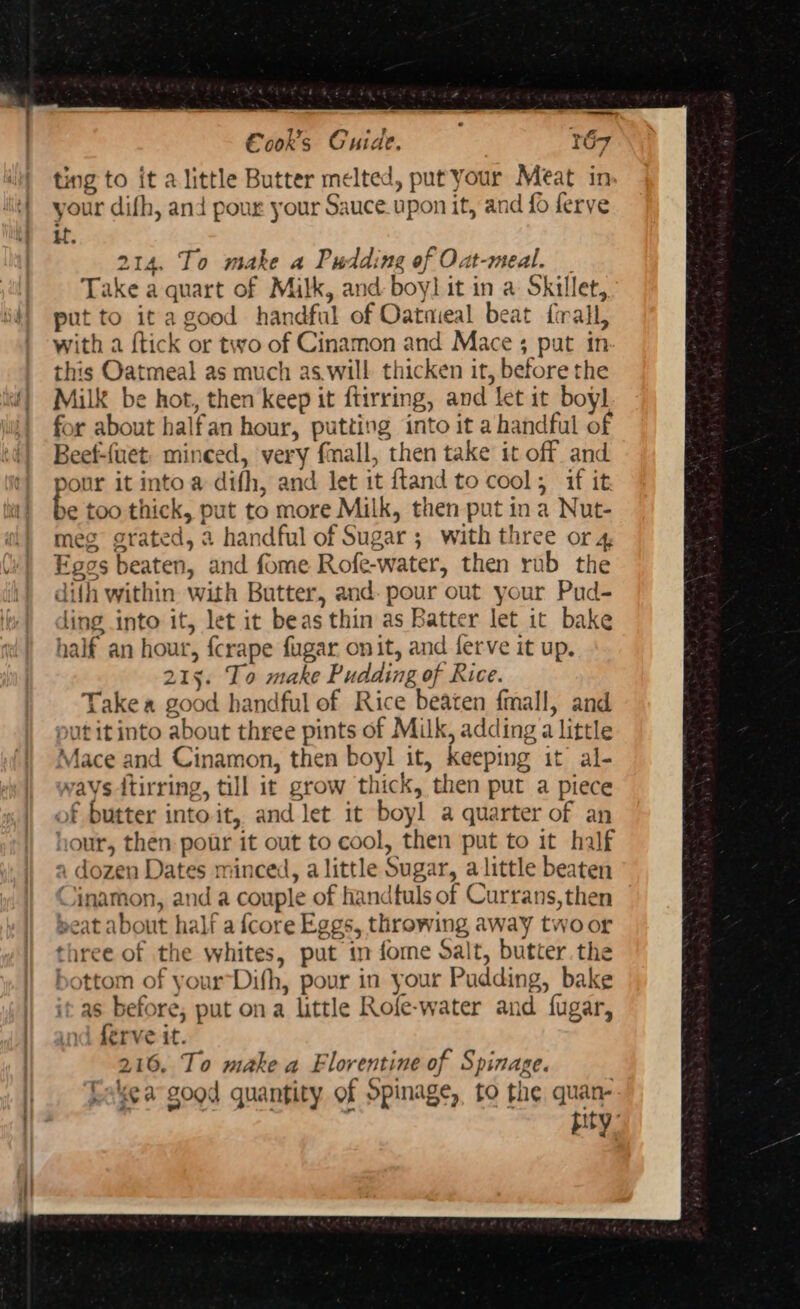 Cook's Cuide. 167 i} ting to it a little Butter melted, put your Meat in: i} your difh, and pour your Sauce.upon it, and fo ferve | if. 214. To make a Pudding of Oat-meal. _ Take a quart of Milk, and boy] it in a Skillet, put to ita good handful of Oatmeal beat firall, with a {tick or two of Cinamon and Mace ; pat in this Oatmeal as much as.will thicken it, before the Milk be hot, then keep it ftirring, and let it boyl for about halfan hour, putting into it a handful of Beef-{uet, minced, very fmall, then take it off and pour it into a difh, and let it ftand to cool; if it be too thick, put to more Milk, then put ina Nut- meg grated, a handful of Sugar; with three or 4 Eggs beaten, and fome Rofe-water, then rub the difh within with Butter, and. pour out your Pud- ling into it, let it beas thin as Batter let it bake half an hour, fcrape fugar on it, and ferve it up. 215. To make Pudding of Rice. Take a good handful of Rice beaten {mall, and put itinto about three pints of Milk, adding a little Mace and Cinamon, then boyl it, keeping it al- ways ttirring, till it grow thick, then put a piece of butter into it, and let it boyl a quarter of an hour, then pour it out to cool, then put to it half a dozen Dates minced, a little Sugar, alittle beaten Cinamon, and a couple of handfuls of Currans, then peat about half a {core Eggs, throwing away twoor three of the whites, put in fome Salt, butter. the bottom of yourDifh, pour in your Pudding, bake | itas before, put ona little Rofe-water and fugar, | and férve it. | 216. To make a Florentine of Spinage. Cake a good quantity of Spinage,, to the quan- | pity: