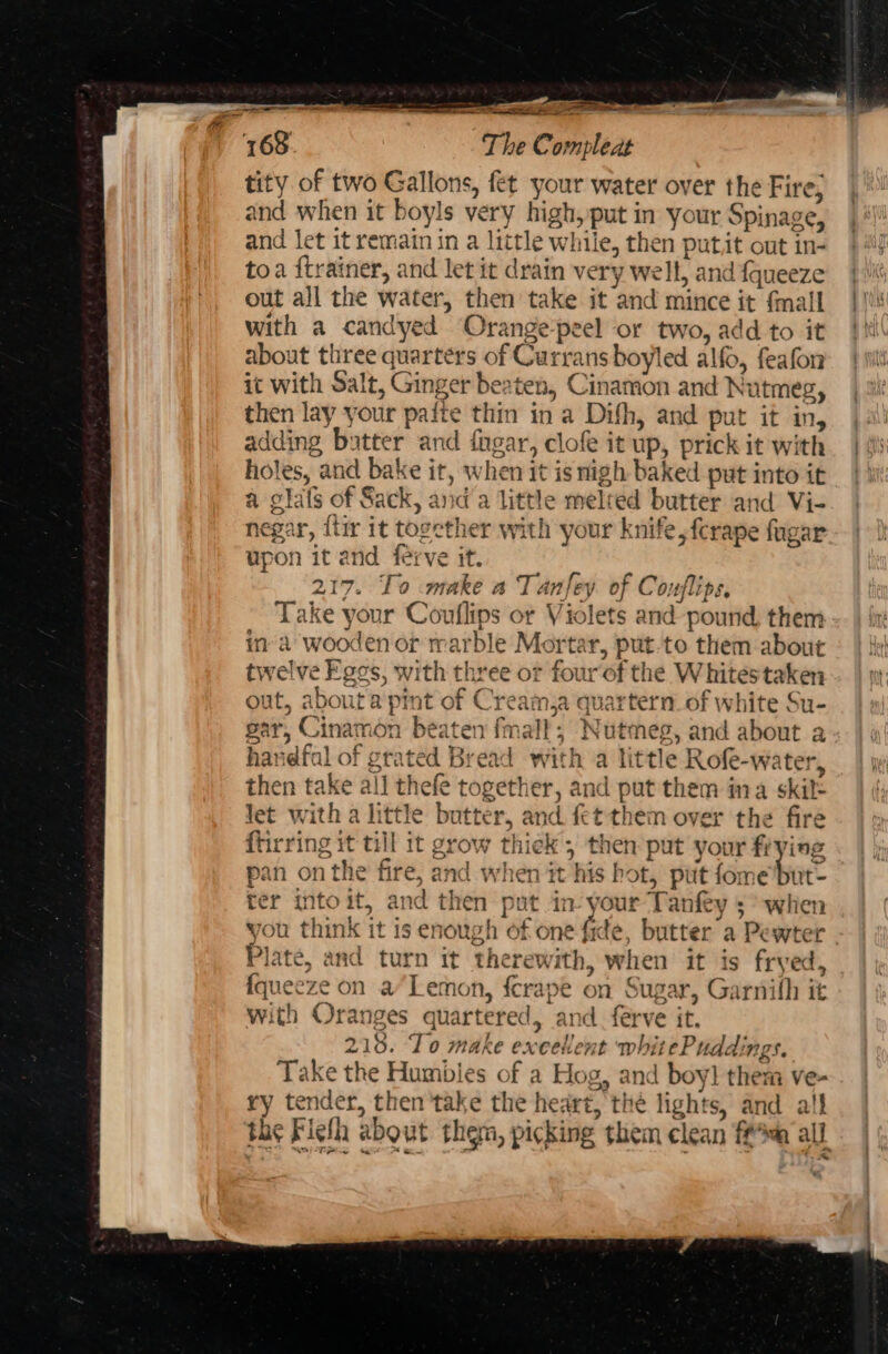 SF: tity of two Gallons, fet your water over the Fire, and when it boyls very high, put in your Spinage, and let it remain in a little while, then putit out in- toa ftrainer, and let it drain very well, and fqueeze out all the water, then take it and mince it {mall with a candyed Orange-peel or two, add to it about three quarters of Curransboyled alfo, feafon it with Salt, Ginger beaten, Cinamon and Nutmeg, then lay your paite thin in a Difh, and put it in, adding butter and fngar, clofe it up, prick it with holes, and bake it, when it isnigh baked put into it a glals of Sack, and a little melted butter and Vi- negar, {tir it together with your knife, ferape fugar upon it and ferve it. 217. To make a Tanfey of Couflips, Take your Coutlips or Violets and-pound them in’ a wooden or rarble Mortar, put.to them about twelve Egos, with three or four of the Whitestaken out, about a pint of Creamja quartern. of white Su- gar, Cinamon beaten fmall; Nutmeg, and about a handfal of grated Bread with a little Rofe-water, then take all thefe together, and put them ina skil= let with a little butter, and fet them over the fire ftirring it till it grow thiek then put your fiying pan on the fire, and when it his hot, put ienebore 1 ter into it, and then put in- your Tanfey ;° when Plate, and turn it therewith, when it is fryed, {queeze on aLemon, {crape on Sugar, Garnith it with Oranges quartered, and. ferve it. 213. To make excellent whitePuddings. Take the Humbies of a Hog, and boy! them ve- ry tender, then take the heart, the lights, and all the Fiehh about them, picking them clean ff all