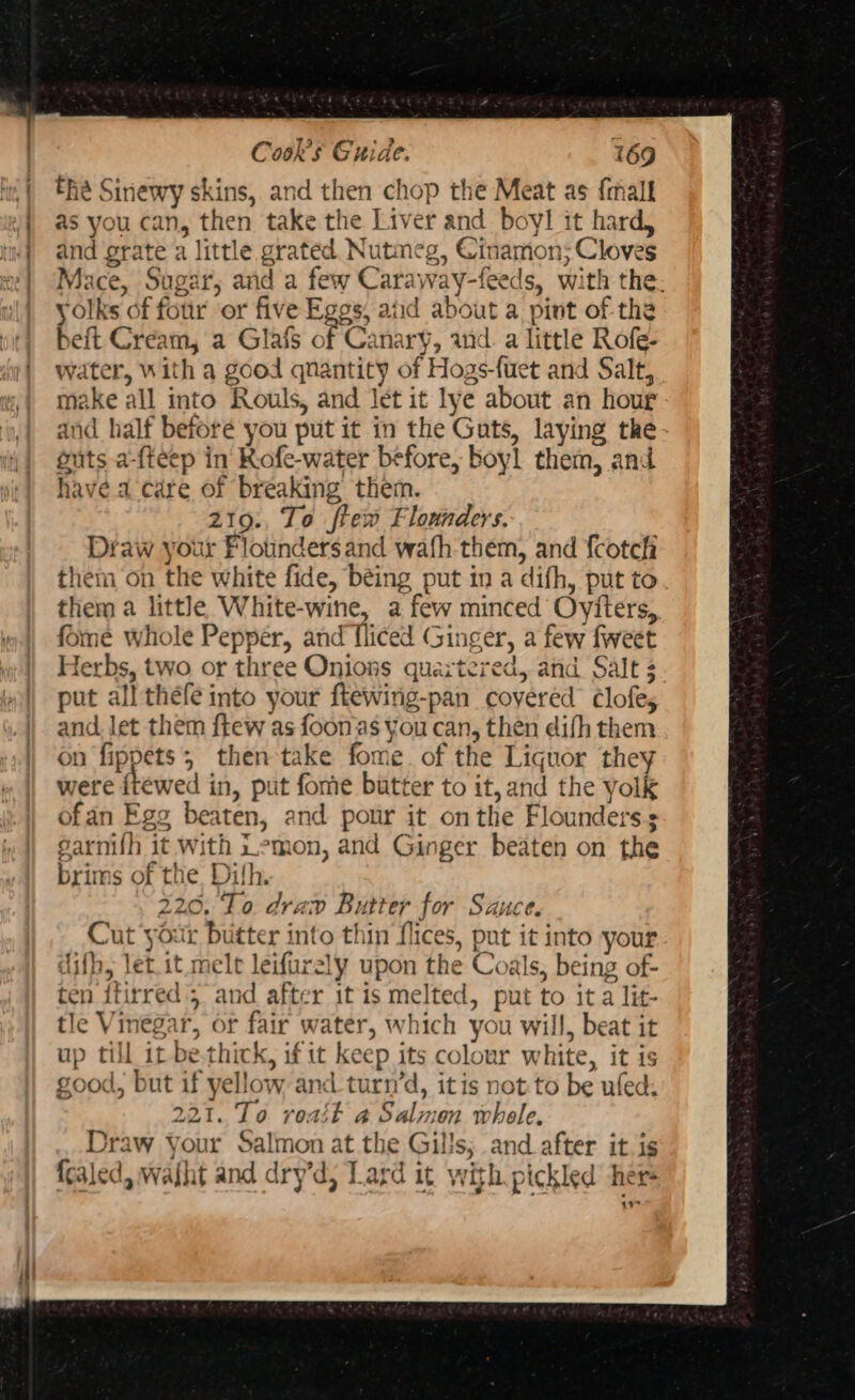 in) he Sinewy skins, and then chop the Meat as {mall 2} as you can, then take the Liver and boy! it hard, «| and grate a little grated Nutmeg, Cinamon; Cloves w| (Mace, Sugar, and a few Caraway-feeds, with the. yolks of four or five Eggs, aiid about a pint of-the beft Cream, a Glafs of Canary, and. a little Rofe- water, With a good qnantity of Hogs-fuet and Salt, make all into Rouls, and let it lye about an hour and half beforé you put it in the Guts, laying the guts a-{teep in Rofe-water before, boyl them, and have a care of breaking them. 219: To ftew Flounders. Draw your Flotinders and wath them, and fcotch them on the white fide, béing put in a difh, put to them a little White-wine, a few minced Oyiters, fome whole Pepper, and Tliced Ginger, a few fweet Herbs, two or three Onions quartered, and Salt ; put all thefe into your ftewing-pan covered ¢Clofes and let them f{tew as foonas you can, then difh them on fippets; then take fome. of the Liquor they were ftewed in, put fome butter to it, and the yolk ofan Egg beaten, and pour it onthe Flounderss garnifh it With Lemon, and Ginger beaten on the brims of the Dilh. 220, To drav Butter for Sauce. Cut your butter into thin flices, put it into your dif, let.it melt leifurely upon the Coals, being of- ten itirred 5 and after it is melted, put to it a lit- tle Vinegar, or fair water, which you will, beat it up till it be.thick, if it keep its colour white, it is good, but if yellow and_turn’d, itis not to be ufed: 221. To roait a Salmon whole. Draw your Salmon at the Gills; and after it is fcaled, waht and dry’d, Lard it with pickled there