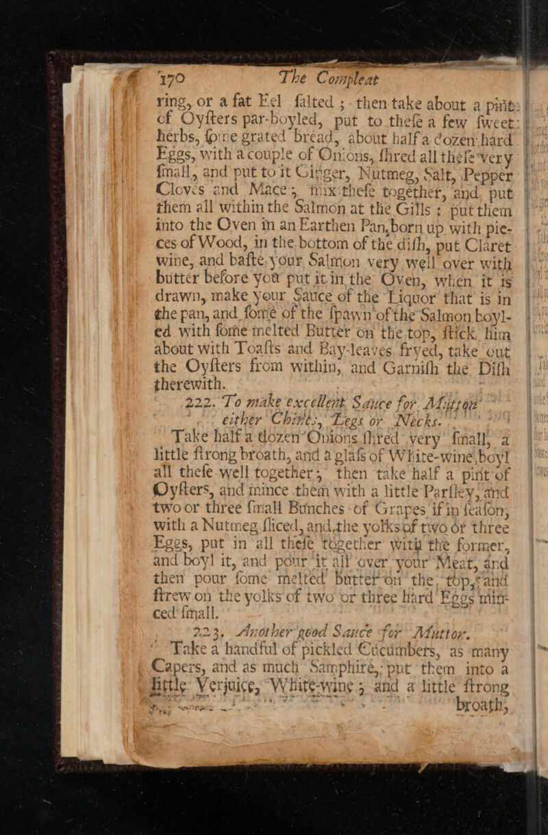 ring, ot afat Eel falted ;- then take about a piity| cf Oyiters par-boyled, put to thefea few fweet: herbs, fore grated bread) about halfa dozen: hard Fgos, with a couple of Onions, fhred all thel very fall, and put to it Ginger, Nutmeg, Salt, Pepper Cloves and Mace; tix:thefe together, and, pu them all within the Salmon at the Gills ; put them into the Oven in an Earthen Pan,born up with pie- ces of Wood, in the bottom of the difh, put Claret wine, and bafte.your Salmon very well over with butter before you put it in the Oven, when it ts drawn, make your Sauce of the Liquor’ that is in the pan, and fome of the {pawn’‘of the Salmon koy]- ed with fome melted Butter on the.top, ftick him about with Toafts and Bay-leaves. fryed, take out the Oylters from within, and Garnith the Dith therewith. 222. To make excellent Sauce for Atutran either Chines, Legs or Necks. Take half a dozen’Onions fhred very’ final, a — bad little firong broath, and 4 glafs of White-wine boyl all thefe well together,” then take half a pint-of Oykters, and inince them with a little Parfley, and two or three {mall Bunches ‘of Grapes if in feafon, with a Nutmeg fliced, andthe yotksof two é¢ three Eggs, put in all thefe together with the former, and boy! it, and pour “it alf over your“Meat, and then pour fome melted butter on’ the “top, cand ftrew on the yolks of two or three hard’ Fags mit: ced'{imall. : BIRD aR | 23, Another good Take i nN ae | —_— ky ed “Scumbnpere 9c ab) ARC a HANAIUL Of PICKICG -UCUITIDETS, as Mayy Capers, and as much Samphiré,; put them into a hittle: Verjuice, White-wine.; and a little ftrong Bink ET le TRA Sat! A le &gt; &gt; geile lek broath; n