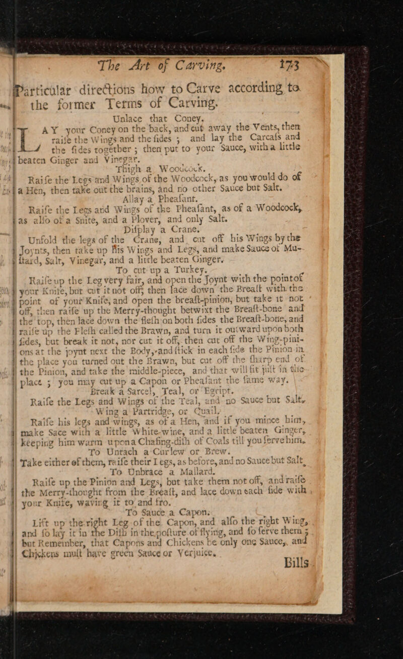 a 173° s how t to Carve according te s of Carving, that Coney, e back, andcut away the Vents, then the fides - and lay the Carcafs an then put to your Sauce, witha litth The Art of Carving. _ tne beaten Ging Raife the © Lees md Wings of the 3 Wo odcock, as you would do of ins, and rio other Sauce but Salt. ay a. Pheafant. gs of the Pheafant, as of a Woodcock, Plover, and only Salt. } pS) , » oO } ~ — ; SS ante and cut off his Wings by the ynts, then take t id Legs, and make Sauce of Mu- {tard, Salt, Vinegar, an nd a fis th € Sed ten Ginger. To cut upa Tur key. Leg very fair, and open the Joynt with the peiseat Ra) up the A\ Ai Lit t oF your Knife, but cut it not off} then face down’ the Brealt with the point of your Knife, and operi the breaft-pinion, but take it not off, then raife up the Merry-thought bet xt the Breaft-bone and the ton. then Jace down the flefh on both fides the Breaft-b ue, anid i? raife up the Flefh called the Brawn, and turn it outwar d upon both fides, but break it not, nor cut it off, then cut off the Wing-pint- C 1 ae. &gt; aa - Pp TAS Bes pin te Aactsh 1D no ms aft the joynt next the Body,-and {tick in eacn i1c¢ the Pimion a. mth ee ers mapel. On } Brawn. bi , fF ehe fhars : the place you turned out the Brawn, but cut off the tharp end « +h bia dhke:. ia acl oe ke eens ee and. 4k a tURe t) the Pinion, and take the middle -piece, and that will hi t in tie } { } { &lt; ; | place 5 you may cut up a Capon or Phealant the lame way. ) ; ann a Sarcel, Teal, or ‘Egript. Raife the Legs and Wing “the Teal, and-no Sauce but Salt. ing a Bartridg &gt;, or Quail Raife his legs ant vings, as of a Hen, and if you mince him, make Sace with a little “White-wine. and a2 little beaten Ginger, keeping him warm uwpona Ch: ee dith of Coals till you fervehim, To Untach a‘Curlew or Brew. Take either ef them, raife their Leg 15, as s before, and no Sauce but Salt ; To Unbrace a Mallard. Raifle OD. the Pinion and Legs, but take them not off, the Merry -thought from the Brea{t, and lace dow reach fide with your Knite, wavirg it to and fro. : To Sauce a Capon. Litt up the-right Leg of the Capon, and alfo the right Wing, and {0 lay it in the Difb in the,pofture of flying, and fo ferve them 5 , but Remeinb er, that Ca pons and Chickens be only ong Sauce, and Chickens mult have green Sauce or Yerjuice. pA ] Bills