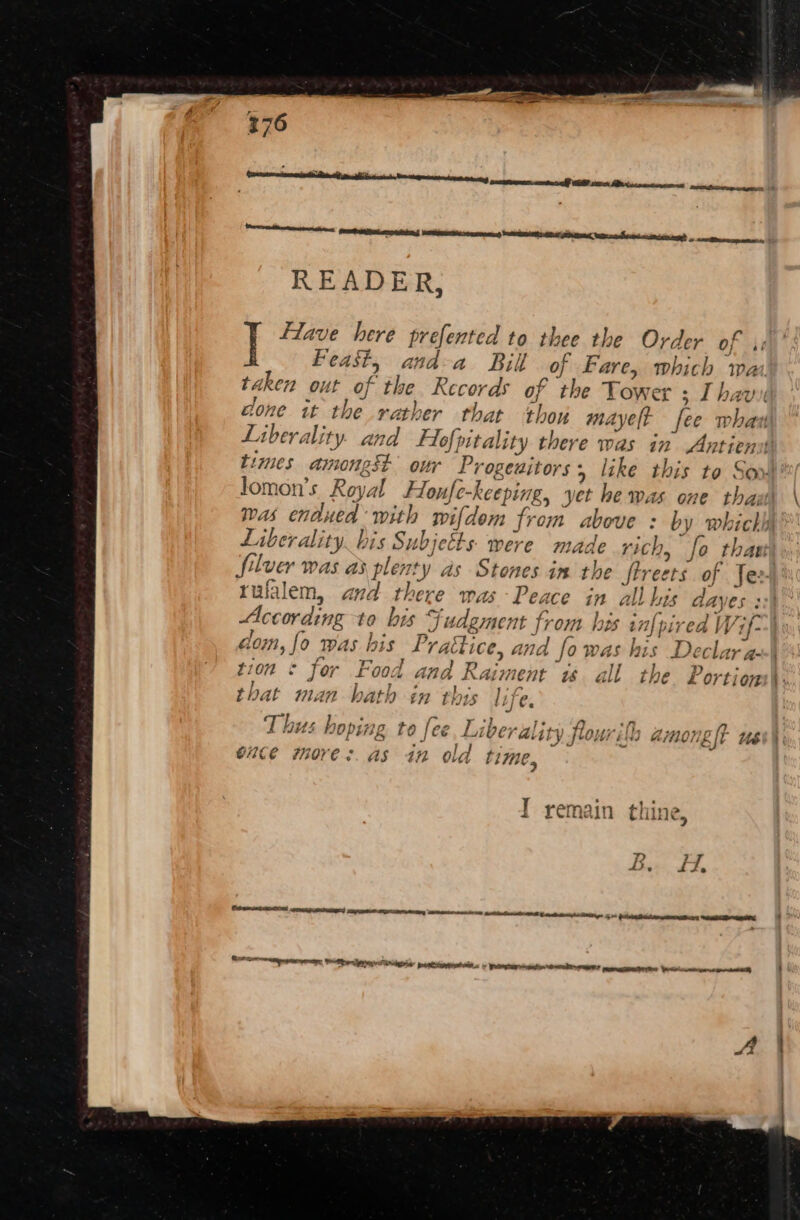 Feast, and-a Bil of Fare, which wa taken out of the Records of the Tower s Thavi cone it the rather that thou mayelt fee whau Liberality. and Flofpitality there was in Anriens times amongst our Progeuitors, like this to So» lomon’s Royal Houfe-keeping, yet he was one that was endued with wifdem from above : by which) Liberality bis Subjetts. were made rich, fo that) Silver was as plenty as Stones im the ftreers of Jee. rufalem, and there was Peace in all his dayes : According ta his Fudgment from his in{pived Wf) dom, {0 was his Praétice, and fo was his Declar a--\ tion © for Food and Raiment ws all the Portions\ ti ae pe Bere eh Segre eile Oh that man bath in ft tf es Ps “7 te a ft Be Thus hoping to fee, Liberality fourith among lt ub oute more: as in old time, I remain thine, T. 7 bs. ry f OSE eGR nagn een Rey ON AeA ca tas gs i 6 sa Re etiam hee PTO © nae intnt ORE? mmemaceatnton Wicticwmcnenatpcanetiint