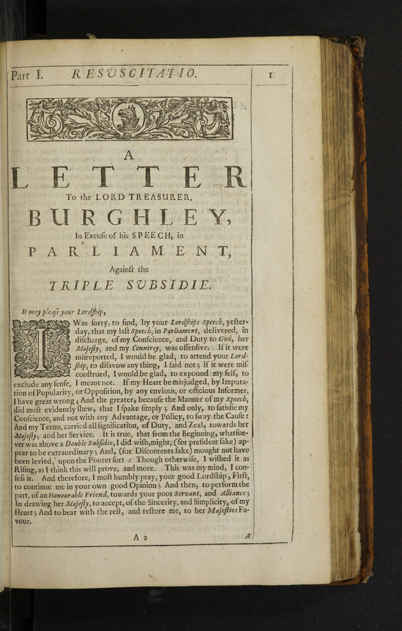 A To the LORD TREASURER, B II R GHI.EY, In Excufe of his SPEECH* in P A R L JAM ENT, Againft the TRIFLE SVBSIDIE Was forry, to find, by your Lordjhips Speech, yefter- igi§i day, that my lafi Speech, in Farliament, delivered, in difcharge, of my Confidence, and Duty to Cod, her Majejly, and my Countrey, was offenfive. If it were mifreported, I would be glad, to attend your Lord' flip, to difavow any thing, I faid not 5 if it were mif* ©SI conftrued, I would be glad, to expound my felf, to exclude any fenfe, I meant not. If my Heart be misjudged, by Imputa¬ tion of Popularity, or Opposition, by any envious, or officious Informer, I have great wrong * And the greater, becaufe the Manner of my Speech, didmoft evidently fhew, that I fpake (imply j And only, tofatisfiemy Confcience, and not with any Advantage, or Policy, to fway the Caufe : And my Terms, carried all fignification, of Duty, and Zeal, towards her Majejly, and her Service. It is true, that from the Beginning, whatfoe- ver was above a Double Subjidie, 1 did wifh,might, f for prefident fake) ap¬ pear to be extraordinary =, And, (for Difcontents fake) mought not have been levied, upon the Poorer fort .* I hough otherwife, I wiflied it as Rifing, as I think this will prove, and more. This was my mind, I con- fefs it. And therefore, I moft humbly pray, your good Lordfhip, Firft, to continue me in your own good Opinion , And then, to perform the part, of an Honourable Friend, towards your poor Servant^ and Allicwce3 In drawing her Majefy, to accept, of the Sincerity, and Simplicity, of my Heart} And to bear with the reft, and reftorc me, to her MajeftiesFa¬ vour.