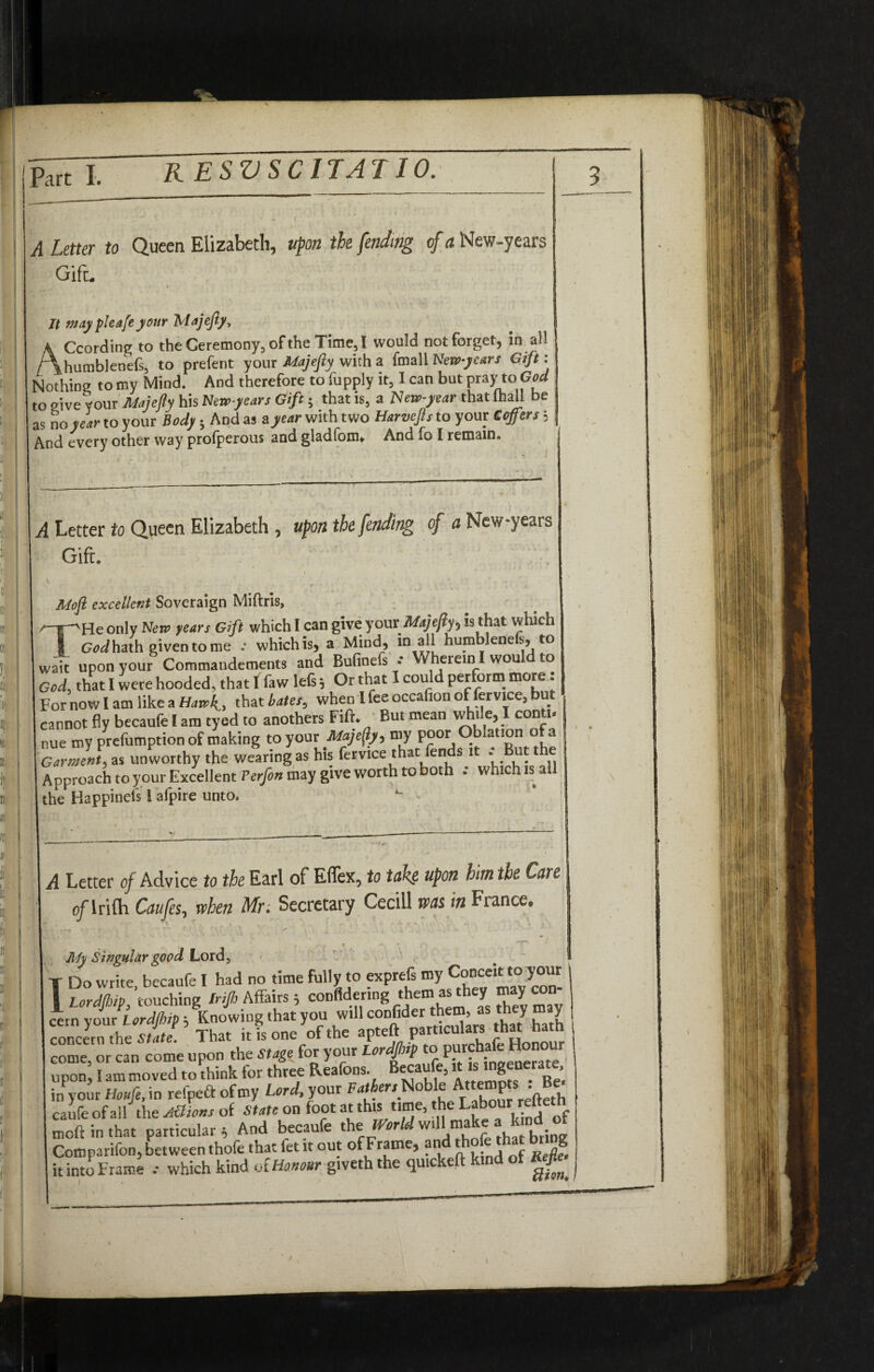 RESVSCITATIO. A Letter to Queen Elizabeth, upon the fending <f a New-years Gift. According to the Ceremony, of the Time, l would not forget, in ail humbienefs, to prefent yonr Majefty with a (mail Kem-years Gift'. Nothing to my Mind. And therefore to fupply it, I can but pray to GW to give your Majefty his New-years Gift; that is, a New-year that (hall be as no year to your Body; And as a year with two Harvejls to your Coffers ■ And every other way prolperous and glad'cm. And fo I remain. A Letter to Queen Elizabeth , upon the fending of a New-years Gift. / # * Moft excellent Soveraign Miftris, iP'He only New years Gift which I can give your Majefly> is that which 1 God hath given to me which is, a Mind, in all humblenels, to wait uoon vour Commandements and Bufinefs * Wherein I woul to