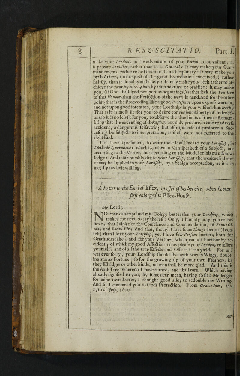 make your Lordjhip in the adventure of your Perjon^ to be valiant, as a private Souldier, rather than as a General: It may make your Com* mandements, rather to be Gracious than Difciplinary : It may make you prtfs Adion, (in refped of the great Expedition conceived, ) rather haftily, than feafonably and fafely : It may make you, leek rather ro at- chieve the war by force,than by intermixture of pradice : It may make you, (if God (hall fend profperous beginnings,) rather feek the Fruition of that Honour, than the Perfedion of the work^ in hand. And for the other point,that is theProceeding,likeagood Frotejlant upon exprefs warrant, and not upon good intention, your Lordfhip in your wifdom knoweth ; iThatasit is moft fit for you to defire convenient Liberty of Inftru&i- ons/o it is no lefs fit for you, to obferve the due limits of them : Remem-* bring that the exceeding ofthem,may not only procure,™ cafe ofadverfe accident, a dangerous Difavow; but alfo (in cafe of profperous Sue- cefs;) be fubjed to interpretation, as if all were not referred to the right End* Thus have I prefumed, to write thefe few Lines to your Lordjhip, in Methodo Ignorantiae 5 which is, when 2 Man fpeaketh of a Subjed, not according to the Matter, but according to the Model of his own Know-* ledge : And moft humbly defire your Lordjhip, that the weaknels there¬ of may be fupplied in your Lordjhip, by a benign acceptation, as it is in me, by my beft wilhing. N A Letter to the Earl of Effex, in offer of bis Service, when he was firfi enlarged to Eflex-Houfe. My Lord 5 NO man can expound my Doings better than your Lordjhip, which makes me need to fay the lefs: Only, 1 humbly pray you to be¬ lieve, that I afpire to the Confidence and Commendation, of Bonus Ci- vis, and Bonus Vir 5 And that, though I love fomeThings better (I con- fefs) than I love your Lordfiip, yet I love few Perfons better 5 both for Gratitudes fake , and for your Vertues, which cannot hurt but by ac¬ cident ; of which my good AfFedion it may pleafe your Lordjhip to allure yourfelf; and of all the true Effeds and Offices I can yield. For as I was ever forry , your Lordlhip fhould flyewith waxen Wings, doubt* ing Icarus Fortune , fo for the growing up of your own Feathers, be they Eftridgesor other kinde, no man fhall be more glad. And this is the Axil-Tree whereon I have turned, and fhall turn. Which having already fignified to you, by fome near mean, having fo fit a Meffenger for mine own Letter, I thought good alfo, to redouble my Writing. And fo I commend you to Gods Protedion* From Grmslnn this 19 th of July, 1600.