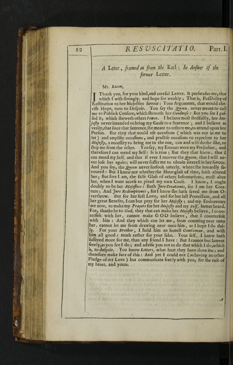 A Leter, framed as from the Earl ; In Anfvoer of the former Letter. Mr. Bacon> ITh ank you, for your kind,and careful Letter. It perfwades me, that which I wifh ftrongly, and hope for weakly $ That is, Poffibility of Reftitution to her Majefties favour : Your Arguments, that would che- rifh Hope, turn to Defpair. You fay the Queen, never meant to call me to Publick Cenfure, which fheweth her Go&dnefs : But you fee I paf- fed it, which fheweth others Power. I believe moft ftedfaftly, herMa- jefty never intended to bring my (Saule to a Sentence 5 and I believe as verily,that fince that Sentence3fhe meant to reftore me,to attend upon her Perfon. But they that could ule occafions ( which was not in me to let) and amplifie occafions, and pra&ife occafions to reprefent to her Majejly^ a neceffity to bring me to the one, can and will do the like, to flop me from the other. You fay, my Errours were my Prejudice, and therefore I can mend my Self: It is true , But they that know, that I can mend my Self, and that if ever I recover the Queen 3 that I will ne¬ ver lofe her again 5 will never fuffer me to obtain intereftin her favour. And you fay, the Queen never forfook utterly, where fhe inwardly fa* voured ; But I know not whether the Hour^glafs of time, hath altered her 5 Butfurel am, the falfe Glafs of others Informations, muff alter her, when I want accefs to plead my own Caule. I know, I ought doubly to be her Majefties » Both jure Creationisi for I am her Crea¬ ture } And Jure Redemptions , for I know fhe hath faved me from O- verthrow. But for her firfl Love, and forherlaft Protection,, and all her great Benefits, I can but pray for her Majefty 5 and my Endeavours are now, to make my Prayers for her Majefty and my Self \ better heard. tFor, thanks be to God, they that can make her Majefty believe, I coun¬ terfeit with her, cannot make GOD believe, that I counterfeit with him : And they which can let me, from comming near unto her, cannot let me from drawing near unto him, as I hope Ido dai¬ ly. For your Brother, I hold him an honeft Gentleman, and wifh him all good ; much rather for your fake. Your felf, I know hath fuffered more forme, than any friend I have : But I cannot but lament freely,as you fee I do j and ad vile you not to do that which I do, which 1 is, to defpair. You know Letters, what hurt they have done me; and therefore make fure of this : And yet I could not ( as having no other Pledge of my Love ) but communicate freely with you, for the eafe o my heart, and yours.