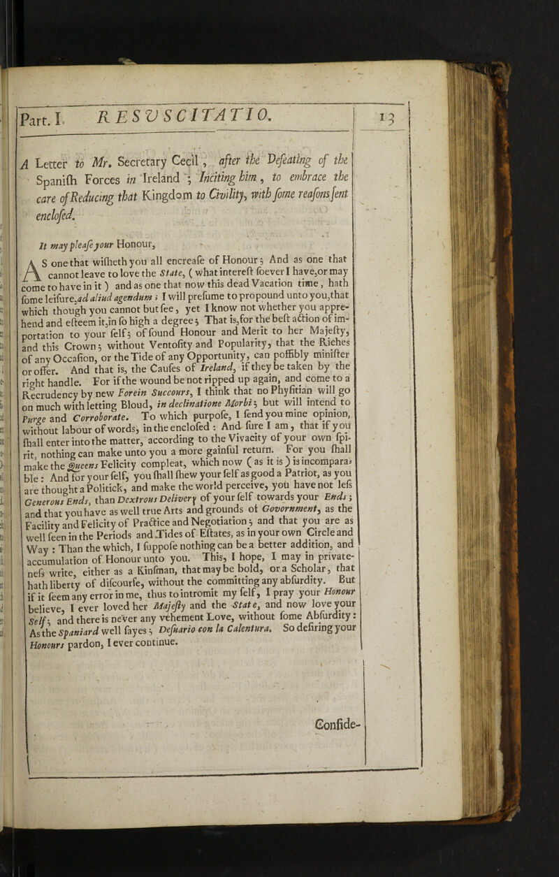 / Part. I RESV SC1TATI0. A Letter to Mr. Secretary Cecil, after the Defeating of the - Spanifti Forces in Ireland ; Inciting him, to embrace the care of Reducing that Kingdom to Civility mb fame reafonsfent enclofed. ■ * v .... * • ' ■ / 4 l It maypleafeyour Honour, AS one that wilhethyou all encreafe of Honour; And as one that cannot leave to love the State, ( whatintereft foeverl have,ormay come to have in it) and as one that now this dead Vacation time, hath lome leifure,tfd aliud agendunt > I will prelume to propound unto you,that which though you cannot but fee, yet I know not whether you appre¬ hend and efteem it,in fo high a degree ; That is,for the belt aftion of im¬ portation to your (elf 5 of found Honour and Merit to her Majefty, and this Crown; without Ventofityand Popularity, that the Riches of any Occafion, or the Tide of any Opportunity, can poffibly mimfter or offer. And that is, the Caufes of Ireland, if they be taken by the right handle. For if the wound be not ripped up again, and come to a Recrudency by new Forein Succours, I think that no Phyfitian will go on much with letting Bloud, in declinations Morbi; but will intend to Puree and Corroborate. To which purpole, I lend you mine opinion, without labour of words, in the enclofed : And fure I am, that if you (hall enter into the matter, according to the Vivacity of your own fpi- rit nothing can make unto you a more gainful return. For you mail make the Queens Felicity compleat, which now (as it is) lsincompara.- ble • And for your felf, you (hall (hew your felf as good a Patriot, as you are thought a Politick, and make the world perceive, you have not lefs Generous Ends, than Dextrous Delivery of your felf towards your Ends; and that you have as well true Arts and grounds ot Govornment, as the Facility and Felicity of Practice and Negotiation; and that you are as well feen in the Periods and .Tides of Eftates, as in your own Circle and Way • Than the which, I fuppofe nothing can be a better addition, and accumulation of Honour unto you. This, I hope, I may in private- nefs write either as a Kinfman, that may be bold, ora Scholar, that hath liberty of difcourfe, without the committing any abfurdity. But if it feem any error in me, thus to intromit my felf, I pray your Honour believe, I ever loved her Majefty and the State, and now love your Self' and there is never any vehement Love, without Tome Abfurdity: As the Spaniard well fayes; Defaario con la Calentura, So defiring your Honours pardon, I ever continue. Confide-