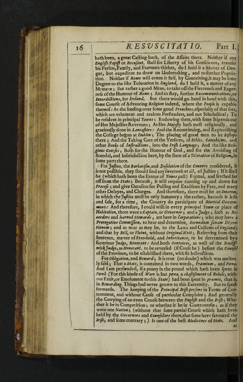 | RESVSCITATIO. Parti., \ - - - — ■ - 1 ■ — ■ ■ — ..... - --_ hathbeen, a great Cafting-back, of the Affairs there. Neither if any EngliJI] Papifi or Recufant, (hall for Liberty of his Confcience, transfer his Perfon, Family, and Fortunes thither, do 1 hold it a Matter of Dan¬ ger, but expedient to draw on Undertaking , and to further Popula¬ tion. Neither if Rome will cozen it Self, by Conceiving,it may be lome Degree to the like Toleration in England, do I hold it, a matter of any Moment 5 But rather a good Mean, to take off the Fiercenefs and Eager-* nefs of the Humour of Rome $ And to ftay, further Excommunications,or Interdictions, for Ireland♦ But there would go hand in hand with this, (ome Courfe of Advancing Religion indeed, where the People is capable thereof.* As the fending over fome good Preachers,efpecially of that fort, 1 which are vehement and zealous Perfwaders, and not Scholaftical$ To be refident in principal towns} Endowing them,with fome Stipends out of Her Ma jetties Revenues $ As Her Majejly hathmoft religioufly, and gracioufly done in Lancajhire : And the Recontinuing, and Replenilhing the College be&un at Dublin 5 The placing of good men to be Bijhops there $ And the Taking Care of the Verfions, of Bibles, Catechijms, and other Booh of lnflruttions, into the lrijh Language', And the like Relim gious Courfes, Both for the Honour of God , and for the Avoiding of Scandal, and Infatisfattion here, by the fhew of a Toleration of Religion, in fome parts there. • For jf uftice, the Bar barifm, and Defolation of the Country confidered, it is not poftible, they (hould find any fweetnefs at all, ofjuftice^ If it (hall be (which hath been the Errour of times paft) Formal, and fetched far off from the State 5 Becaule, it will require running up and down for Procefs 5 and give Occafion for Polling and Exactions by Fees, and many other Delayes, and Charges. And therefore, there muft be an Interim, in which the JuJlice muft be only Summary 5 the rather, becaufe it is fit and fafe, fora time, the Country do participate of Martial Govern¬ ment: And therefore, Icouldwifhin every principal Town or place of Habitation, there were a Captain, or Governor , aDdaJudge $ fuch as Re» eorders and learned Stewards , are here in Corporations 5 who may have a Prerogative CommiJJion, to hear and determine. Secundum fanam Difcre* tionem 5 and as near as may be, to the Laws and Cuftoms of England', and that by Bill, or Pleint, without Original Writ 3 Referving from their Sentence, matter of Freehold, and Inheritance^ to be determined by a (uperiour Judge, Itinerant: And both Sentences, as well of the Bayliff- wichjjudge, as Itinerant, to be reverled (ifCaufebe) before the Counjel of the Province, to be eftablilhed there, with fit Inftru&ions. For Obligation, and Reward 5 It is true (no doubt) which was ancient¬ ly (aid; That a State, is contained in two words, Premium, and Poena. And 1 am perfwaded, if a penny in the pound which hath been (pent in Poena fFor this kinde of Warr is but poena, a ckajlifement of Rebels, with¬ out Fruit,or Emolument to this State) had been fpent in pramio, that is, in Rewarding, Things had never grown to this Extremity. But to (peak forwards. The keeping of the Principal lrijh per [on sxnToxms of Con¬ tentment, and without Caute of particular Complaint 5 And generally the Carrying of an even Courte between the Englijh and the lrijh 5 Whe¬ ther it be in Competition 3 or whether it be in Controverfie; as if they were one Nation $ (without that fame partial Courle which hath been held by the Governors and CounfeUors there,that fome have favoured the lrijh, and fome contrary 5 ) Is one of the beft Medicines of State* And as