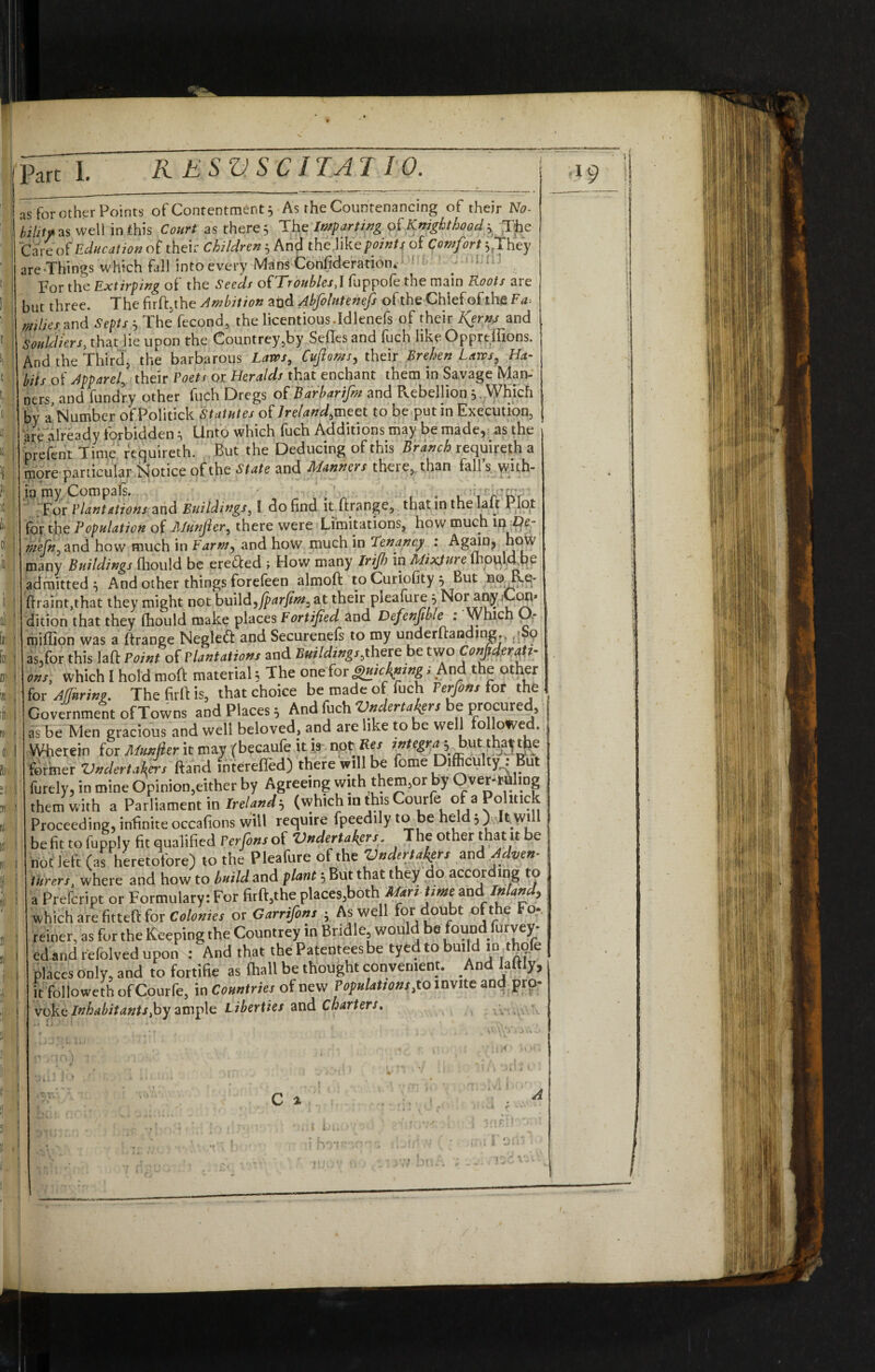 I % K E S V S C IT AT 10. | Part L ______ as for other Points of Contentment 3 As the Countenancing of their No- bility as well in this Court as there 5 The Impartwg of Knighthood y The Care o(Education of their Children 5 And the.like/wztfr of Comfort *rThey are Things which fall into every Mans Confideratiom For the Extirping of the Seeds oUTroubles,1 fuppofe the main Roots aie but three. The fnftjhe Ambition and Abfolutenefs of the Chief of the Fa. milks and Septs > The fecond, the licentious.Idlenefs of their l^erns and Souldiers, that lie upon the Countrey,by Sefles and fuch like Oppreffions. And the Third, the barbarous Laws, Cvjloms, their Brehen Laws, Ha¬ bits of Apparel, their Poets or Heralds that enchant them in Savage Man¬ ners, and fundry other fuch Dregs of Barbarifm and Rebellion , Which bv a Number of Politick Statutes of Ireland,meet to be putin Execution, are already forbidden} Unto which fuch Additions may be made, as the prefent Time requireth. But the Deducing of this Branch requireth a more particular Notice of the State and Manners theie, than fall s with¬ in my Com pafs. . , t'A’h, For Plantations and Buildings, I do find it firange, that in the lak 1 lot for the Population of Jllunjler, there were Limitations, how much in De- mefn, and how much in Farm, and how much in Tenancy : Again, how many buildings fliould be erected ; How many Irifh in Mixture lhpultfpe admitted; And other things forefeen almoft to Curicfity ; But no B.e- ftraint.that they might not build,fparfins, at their pleafure ; Not any .Cori' dition that they Ihould make places Fortified and Defensible : Which O- miffion was a ftrange Negleft and Securenels to my undemanding., 0 as,for this laft Point of Plantation, and Buildings,there be two Considerati¬ ons, which I hold moll material; The one for ,§»/<%«£ s And the other for Muring. The firii is, that choice be made of fuch Ferfins for the Government ofTowns and Places; And fuch Vndertakers be procured as be Men gracious and well beloved, and are like to be well followed. Wherein for Munfier it may pbecaufe it is notRes int egraj butt hat the former Vndertaf ftand intereffed) there will be fome Difficulty: But furely, in mine Opinion,either by Agreeing with them,or by Over-ruling them with a Parliament in Ireland-, (whichinthisCourfe of a Polmck Proceeding, infinite occafions will require fpeedily to be held;) ck will be fit to fupply fit qualified Perfinsof Vndertakers. The other that it be not left (as heretofore) to the Pleafure of the Vndertakers and Adven¬ turers, where and how to build and plant; But that they do accor ing to a Prefcript or Formulary: For firft,the places,both Mar, time andl J«W, which are fitted for Colonies or Garrifons ; As well for doubt of the Fo- reiner, as for the Keeping the Countrey in Bridle, would be found furvey- ed and refolved upon ; And that the Patentees be tyed to build in thofe places only, and to fortifie as (hall be thought convenient. And laftly, it followeth ofCourfe, in Countries of new Populations,to invite and pro¬ voke Inhabitants,by ample Liberties and Charters. (i I D! I » % IB If! \ II/'' L B I II I c i d 1 > •' >' l 1 0 l9